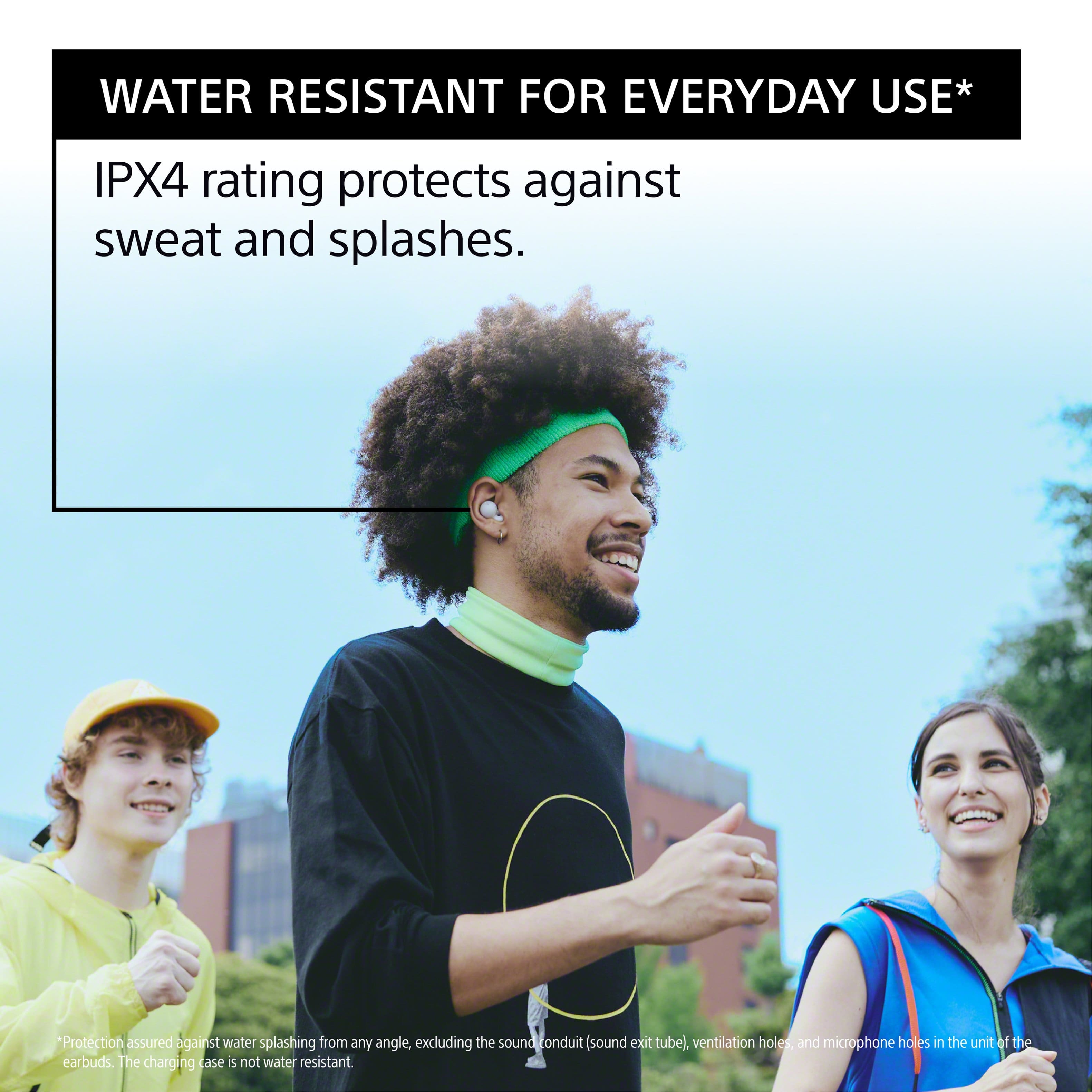 Water Resistant for Everyday Use* IPX4 rating protects against sweat and splashes. *Protection assured against water splashing from any angle, excluding the sound conduit (sound exit tube), ventilation holes, and microphone holes in the unit of the earbuds. The charging case is not water resistant.