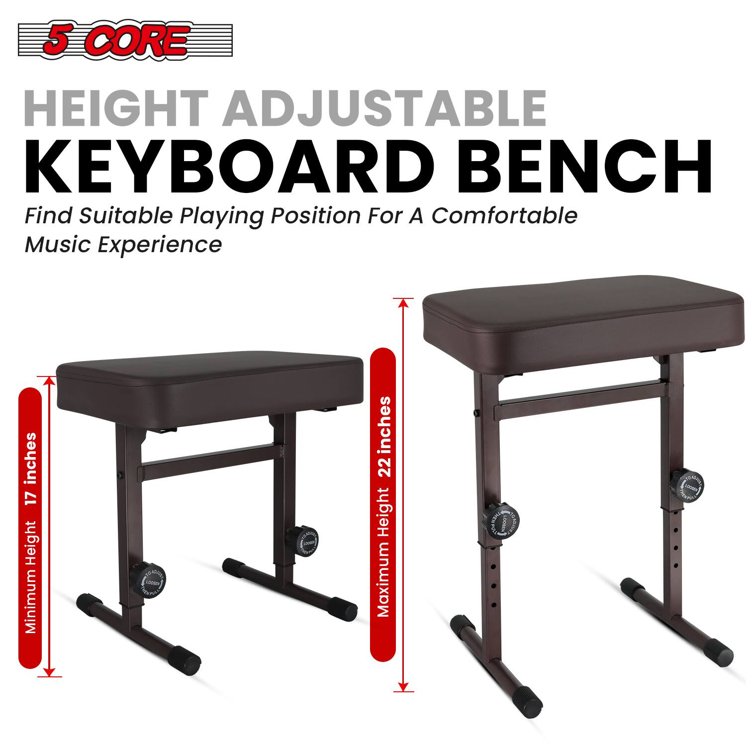 5 CORE HEIGHT ADJUSTABLE KEYBOARD BENCH  
Find Suitable Playing Position For A Comfortable Music Experience  

inches 17 Height Minimum  
inches 22 Height Maximum