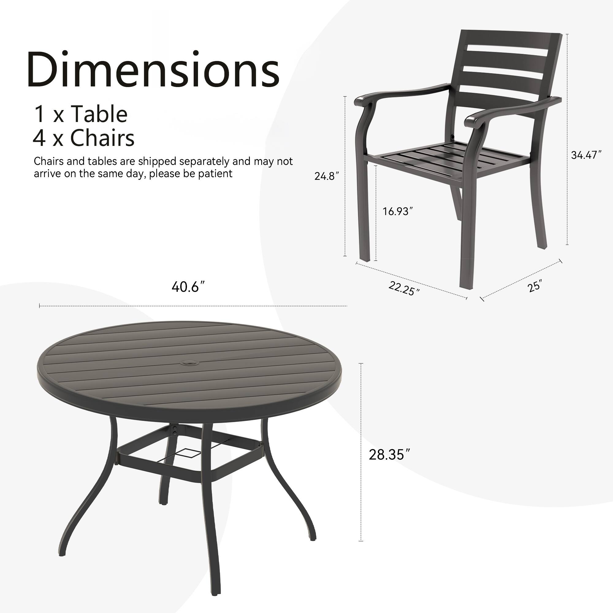 Dimensions  
1 x Table  
4 x Chairs  

Chairs and tables are shipped separately and may not arrive on the same day, please be patient  

Table:  
- Diameter: 40.6"  
- Height: 28.35"  

Chair:  
- Height: 34.47"  
- Width: 24.8"  
- Depth: 16.93"  
- Seat Height: 22.25"  
- Armrest Width: 25"