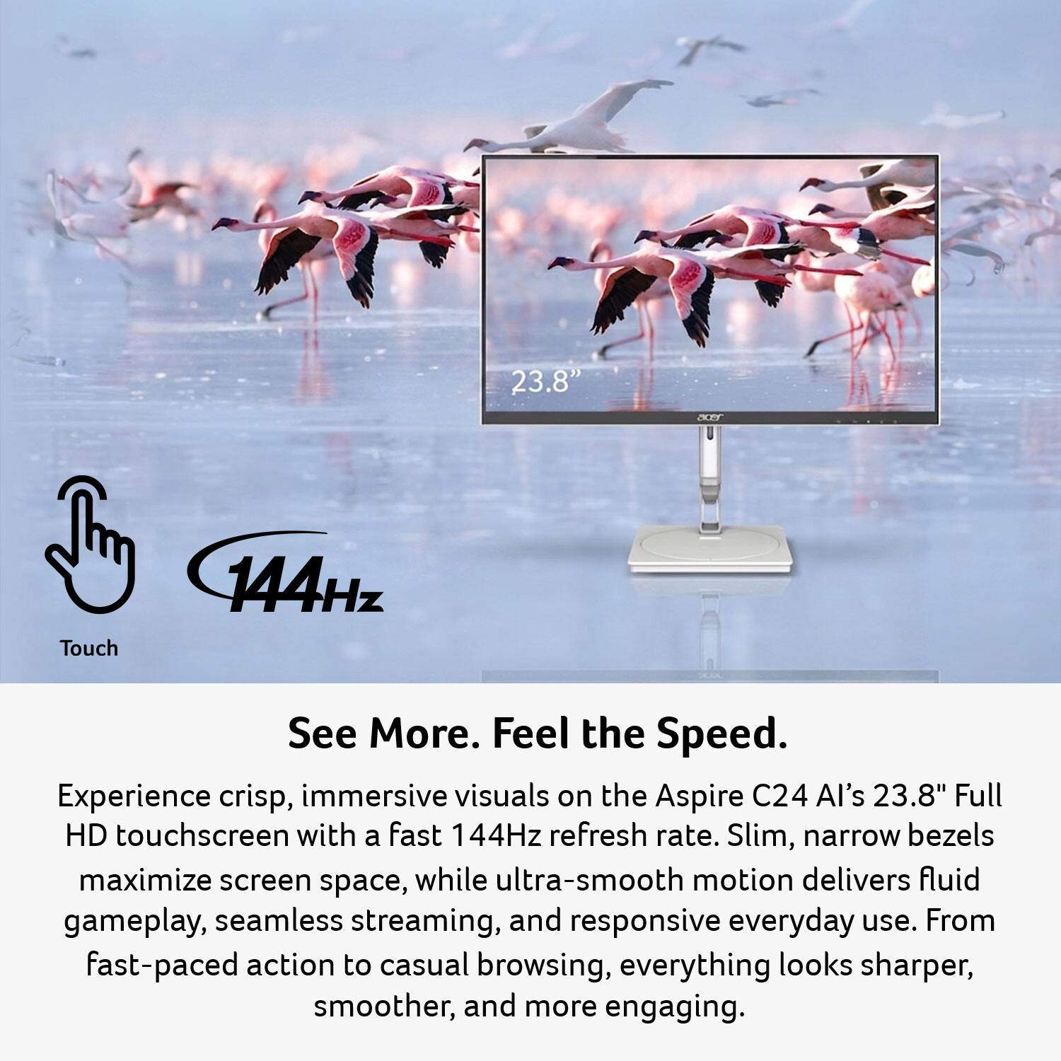 23.8" Full HD Touch 144Hz

See More. Feel the Speed.

Experience crisp, immersive visuals on the Aspire C24 AI's 23.8" Full HD touchscreen with a fast 144Hz refresh rate. Slim, narrow bezels maximize screen space, while ultra-smooth motion delivers fluid gameplay, seamless streaming, and responsive everyday use. From fast-paced action to casual browsing, everything looks sharper, smoother, and more engaging.