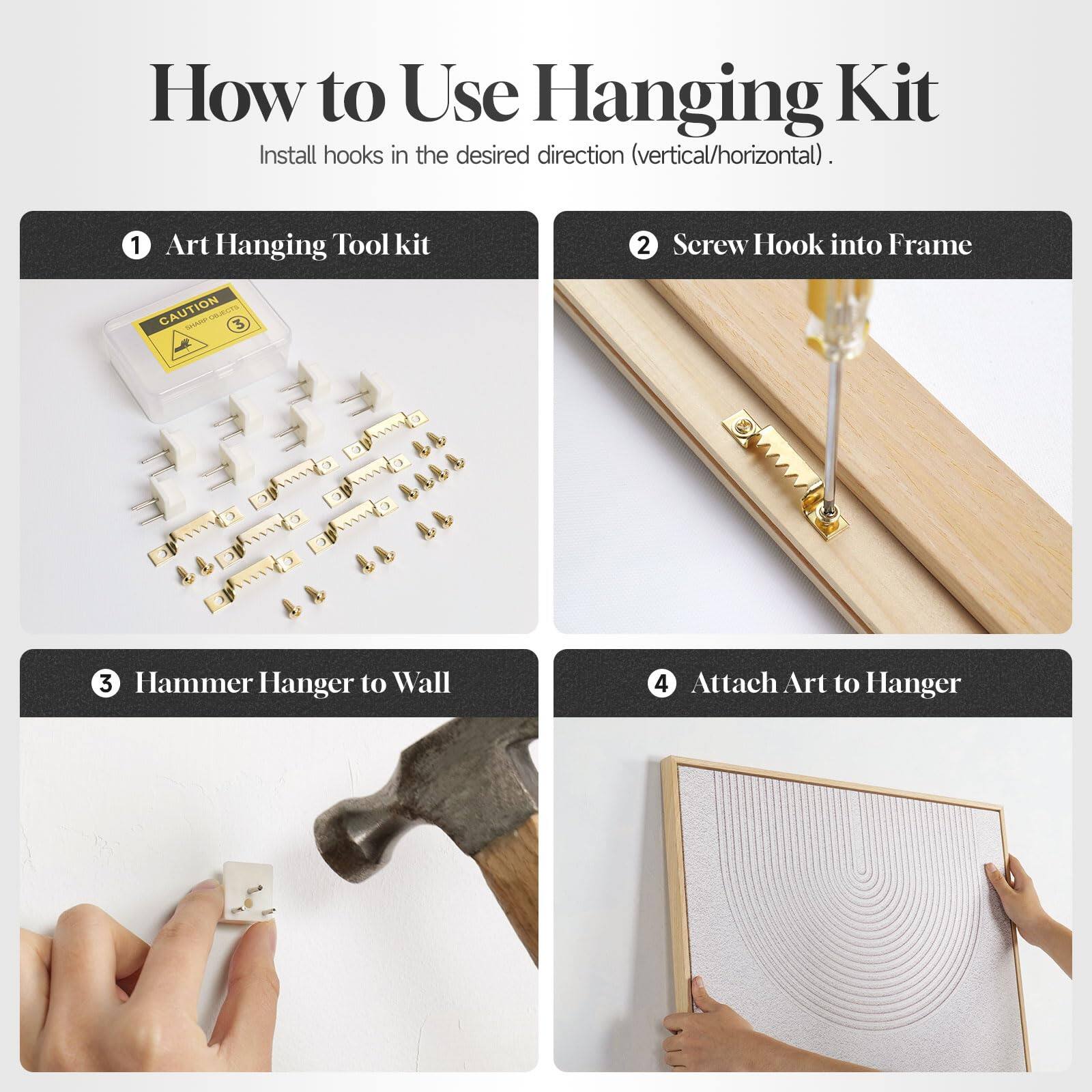 How to Use Hanging Kit

Install hooks in the desired direction (vertical/horizontal).

1. Art Hanging Tool kit
   - CAUTION

2. Screw Hook into Frame

3. Hammer Hanger to Wall

4. Attach Art to Hanger