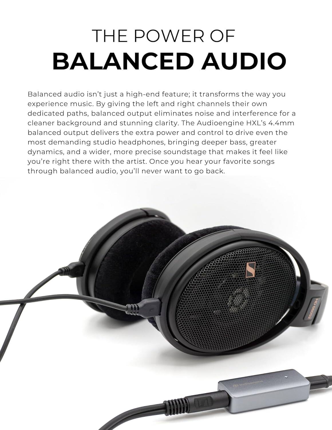 **THE POWER OF BALANCED AUDIO**

Balanced audio isn't just a high-end feature; it transforms the way you experience music. By giving the left and right channels their own dedicated paths, balanced output eliminates noise and interference for a cleaner background and stunning clarity. The Audioengine HXL's 4.4mm balanced output delivers the extra power and control to drive even the most demanding studio headphones, bringing deeper bass, greater dynamics, and a wider, more precise soundstage that makes it feel like you're right there with the artist. Once you hear your favorite songs through balanced audio, you'll never want to go back.