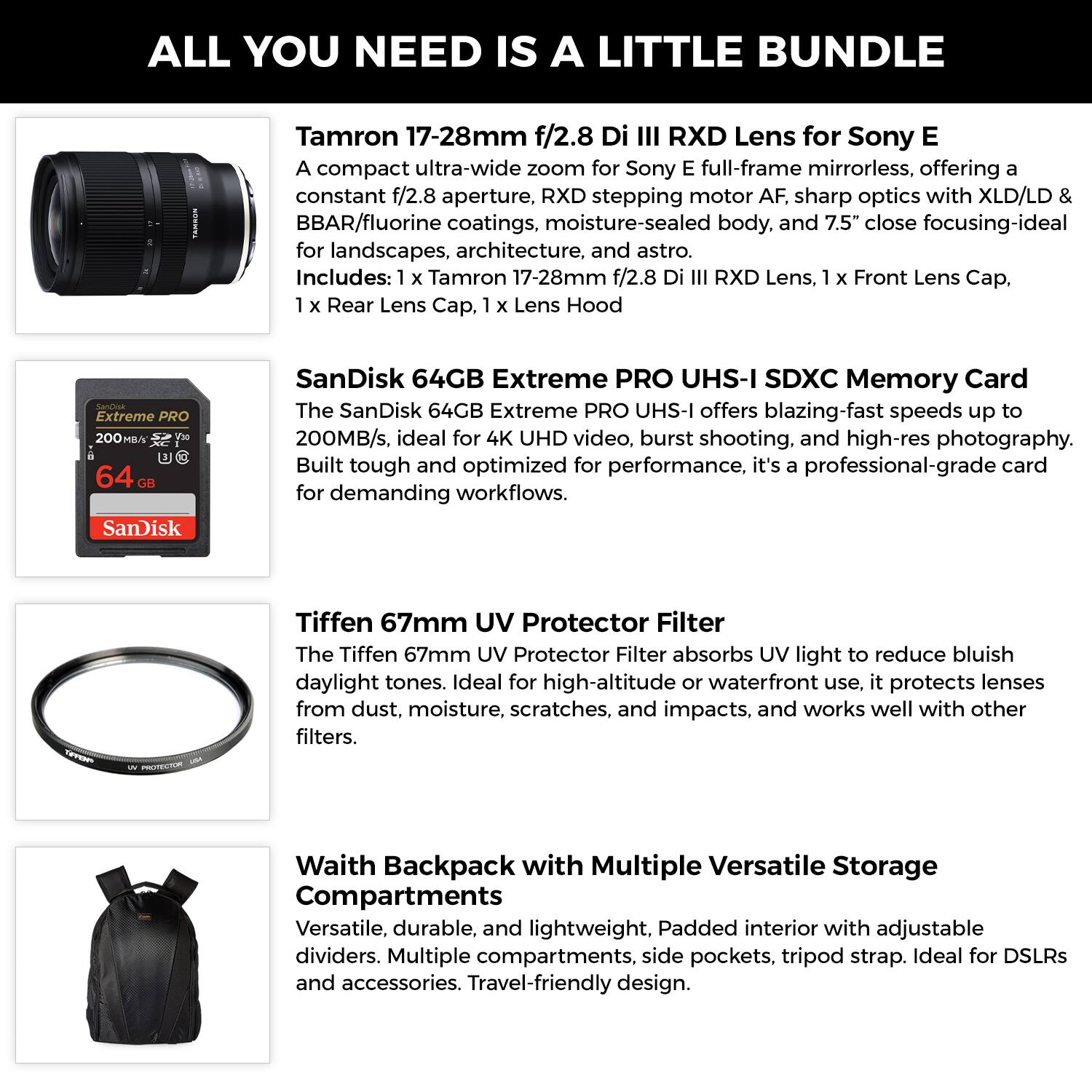 ALL YOU NEED IS A LITTLE BUNDLE

Tamron 17-28mm f/2.8 Di III RXD Lens for Sony E  
A compact ultra-wide zoom for Sony E full-frame mirrorless, offering a constant f/2.8 aperture, RXD stepping motor AF, sharp optics with XLD/LD & BBAR/fluorine coatings, moisture-sealed body, and 7.5" close focusing-ideal for landscapes, architecture, and astro.  
Includes: 1 x Tamron 17-28mm f/2.8 Di III RXD Lens, 1 x Front Lens Cap, 1 x Rear Lens Cap, 1 x Lens Hood

SanDisk 64GB Extreme PRO UHS-I SDXC Memory Card  
The SanDisk 64GB Extreme PRO UHS-I offers blazing-fast speeds up to 200MB/s, ideal for 4K UHD video, burst shooting, and high-res photography. Built tough and optimized for performance, it's a professional-grade card for demanding workflows.

Tiffen 67mm UV Protector Filter  
The Tiffen 67mm UV Protector Filter absorbs UV light to reduce bluish daylight tones. Ideal for