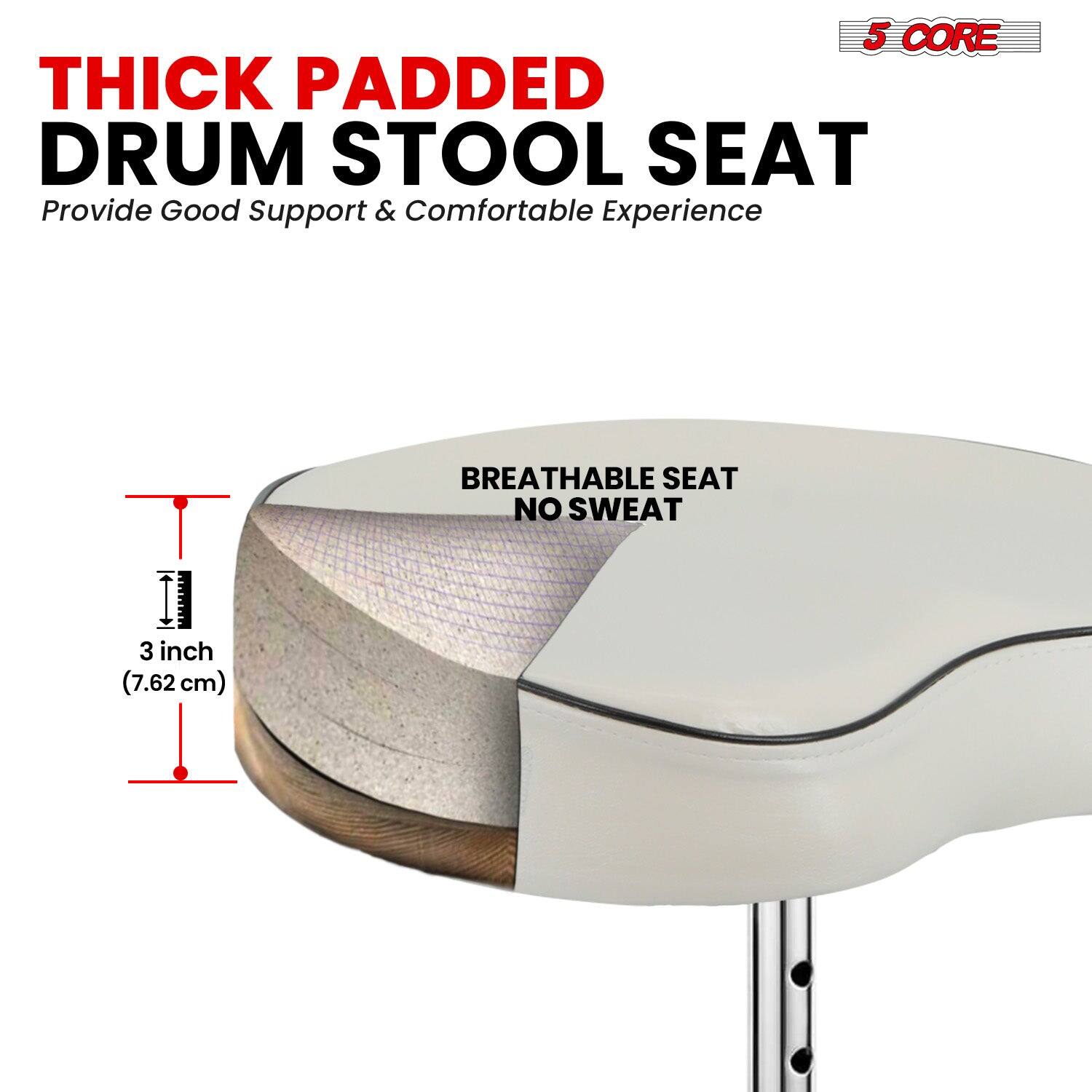 5 CORE THICK PADDED DRUM STOOL SEAT  
Provide Good Support & Comfortable Experience  

BREATHABLE SEAT NO SWEAT  

3 inch (7.62 cm)