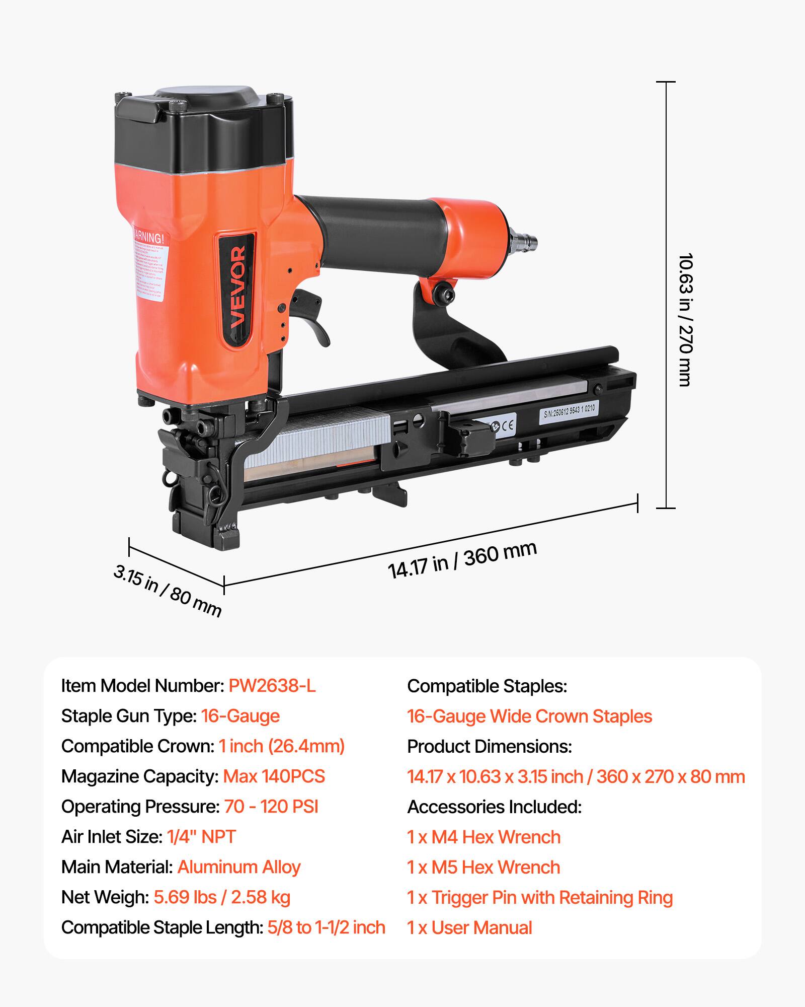 WARNING!  
VEVOR OCE 15 1 5N2500  
10.63 in / 270 mm  
3.15 in / 80 mm  
360 mm  
14.17 in / 360 mm  

Item Model Number: PW2638-L  
Staple Gun Type: 16-Gauge  
Compatible Staples: 16-Gauge Wide Crown Staples  
Compatible Crown: 1 inch (26.4mm)  
Product Dimensions: 14.17 x 10.63 x 3.15 inch / 360 x 270 x 80 mm  
Magazine Capacity: Max 140PCS  
Operating Pressure: 70 - 120 PSI  
Air Inlet Size: 1/4" NPT  
Main Material: Aluminum Alloy  
Net Weight: 5.69 lbs / 2.58 kg  
Compatible Staple Length: 5/8 to 1-1/2 inch  

Accessories Included:  
1 x M4 Hex Wrench  
1 x M5 Hex Wrench  
1 x Trigger Pin with Ret