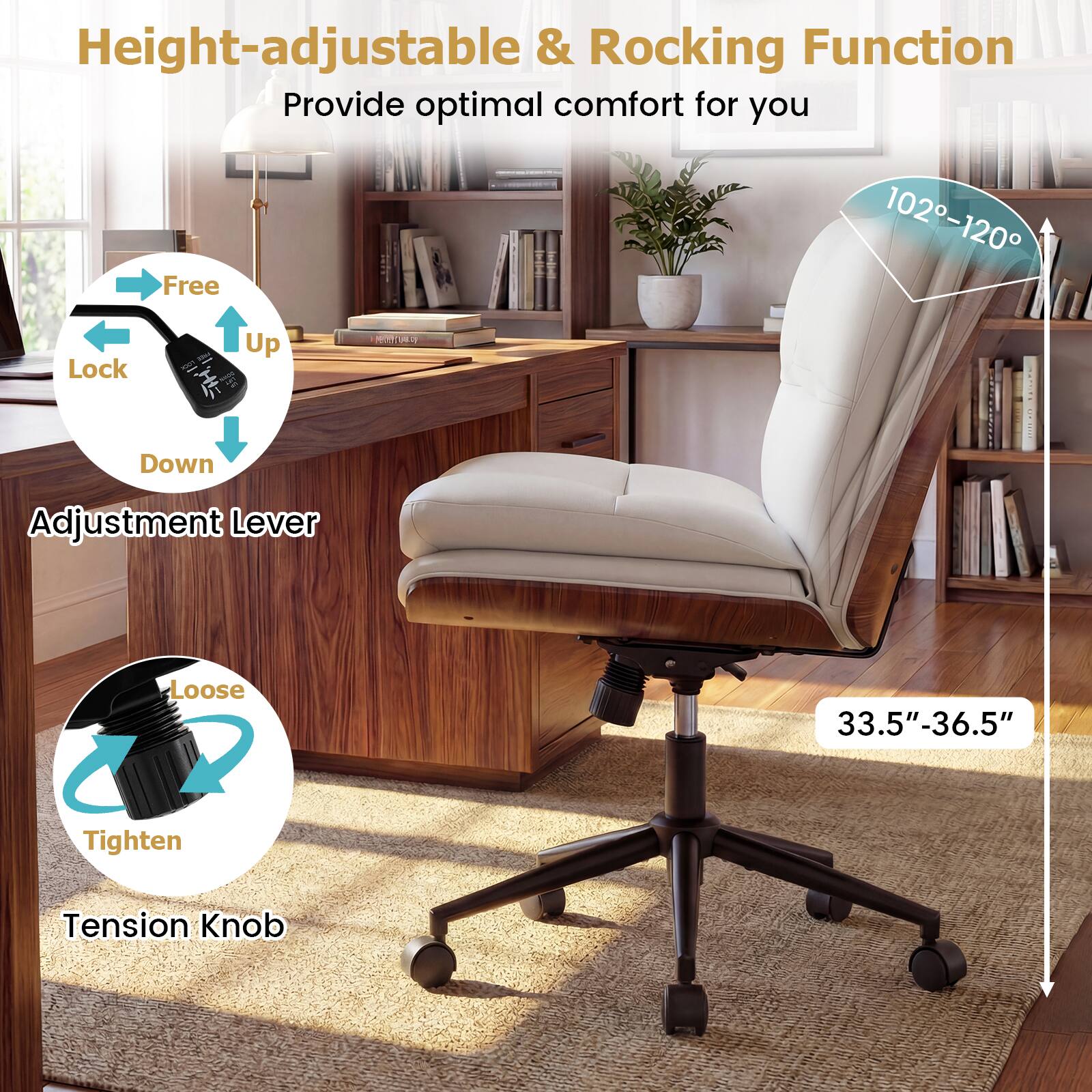 Height-adjustable & Rocking Function  
Provide optimal comfort for you  

- Free Lock  
- Up  
- Down  
Adjustment Lever  

- Loose  
- Tighten  
Tension Knob  

102°-120°  

33.5"-36.5"