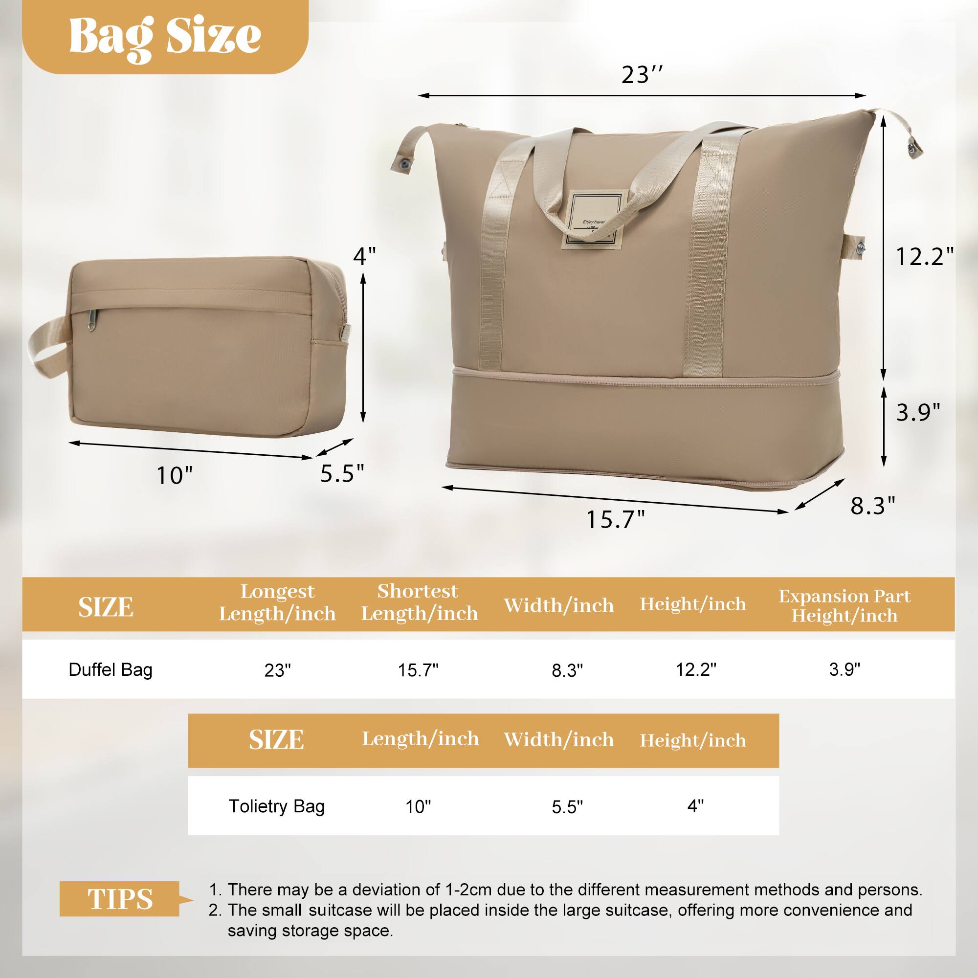 Bag Size

23" 4" 12.2" 3.9" 10" 5.5" 15.7" 8.3"

SIZE Longest Shortest Expansion Part Width/inch Height/inch Length/inch Length/inch Height/inch

Duffel Bag 23" 15.7" 8.3" 12.2" 3.9"

SIZE Length/inch Width/inch Height/inch

Toilet Bag 10" 5.5" 4"

TIPS
1. There may be a deviation of 1-2cm due to the different measurement methods and persons.
2. The small suitcase will be placed inside the large suitcase, offering more convenience and saving storage space.
