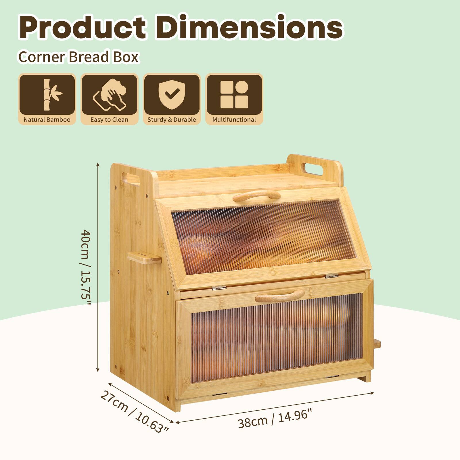 Product Dimensions  
Corner Bread Box  
Natural Bamboo  
Easy to Clean  
Sturdy & Durable  
Multifunctional  
40cm / 15.75"  
27cm / 10.63"  
38cm / 14.96"