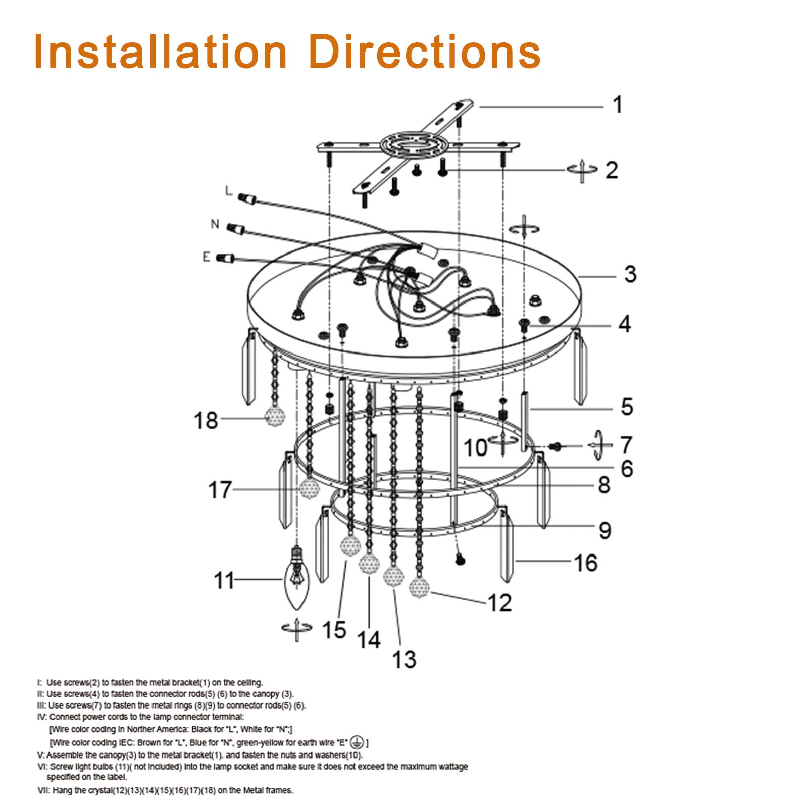 Installation Directions

1. Use screws (2) to fasten the metal bracket (1) on the ceiling.
2. Use screws (4) to fasten the connector rods (5) (6) to the canopy (3).
3. Use screws (7) to fasten the metal rings (8) (9) to connector rods (5) (6).
4. Connect power cords to the lamp connector terminal:
   - Wire color coding in Northern America: Black for L, White for N.
   - Wire color coding in EC: Brown for L, Blue for N, green-yellow for earth wire E.
5. Assemble the canopy (3) to the metal bracket (1) and fasten the nuts and washers (10).
6. Screw light bulbs (11) (not included) into the lamp socket and make sure it does not exceed the maximum wattage specified on the label.
7. Hang the crystal (12) (13) (14) (15) (16) (17) (18) on the metal frames.

- Use screws (2) to fasten the metal bracket (1) on the ceiling.
- Use screws (4) to fasten the connector