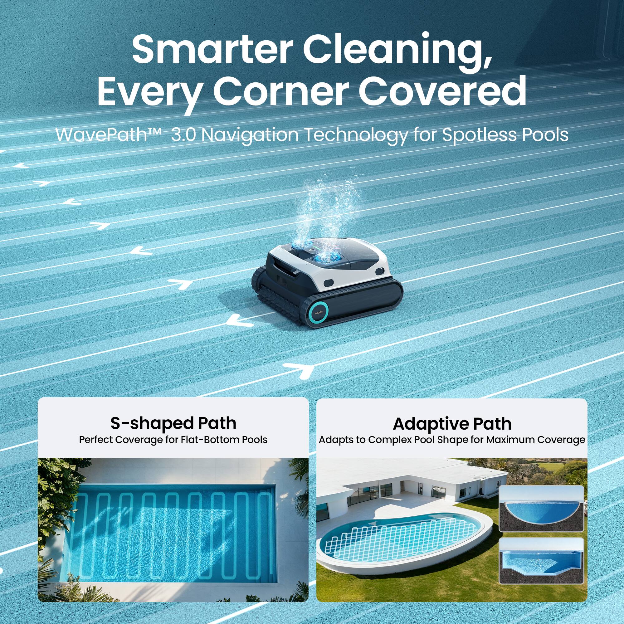 Smarter Cleaning, Every Corner Covered  
WavePath™ 3.0 Navigation Technology for Spotless Pools  

S-shaped Path  
Perfect Coverage for Flat-Bottom Pools  

Adaptive Path  
Adapts to Complex Pool Shape for Maximum Coverage