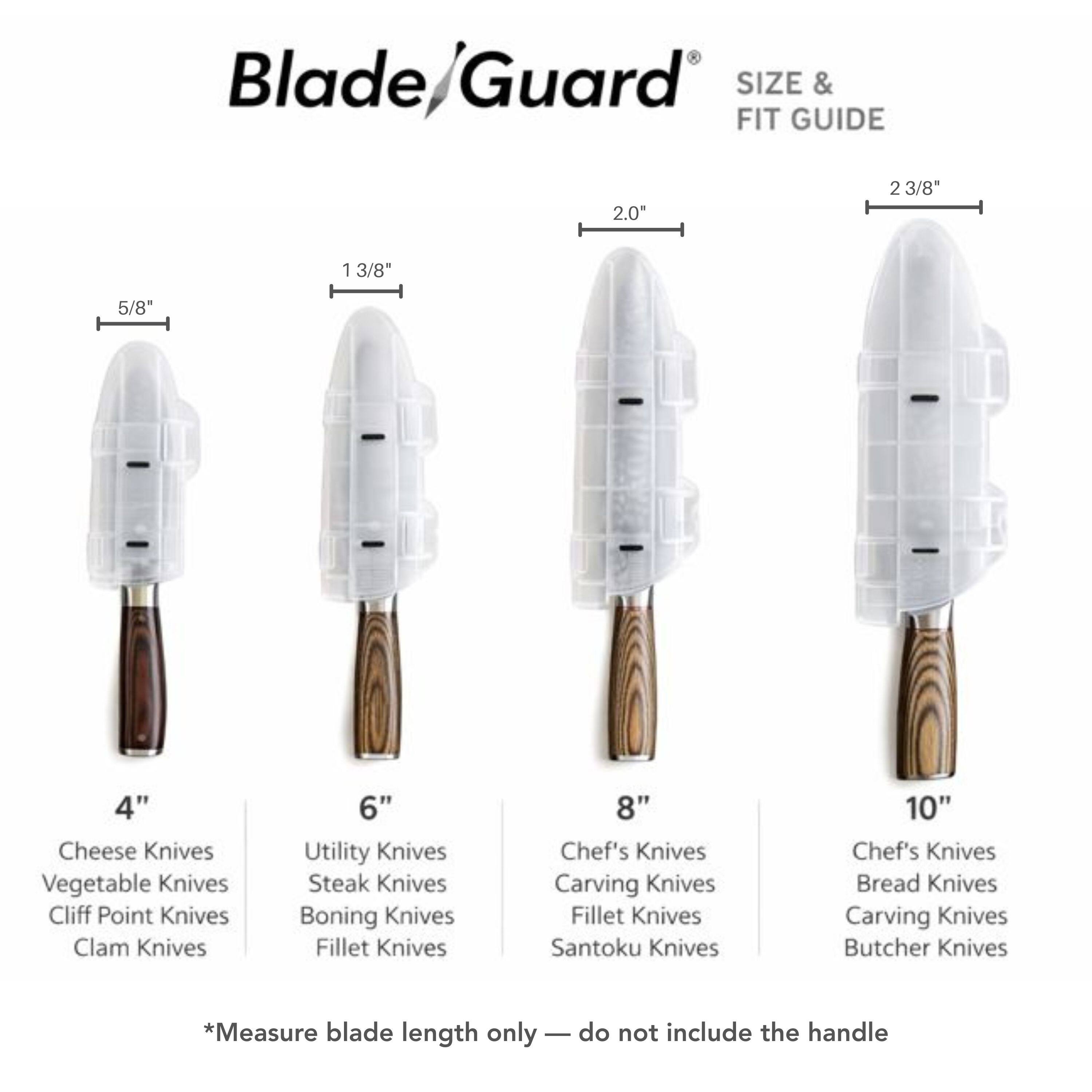 Blade/Guard SIZE & FIT GUIDE

2.0"  
2 3/8"  
1 3/8"  
5/8"  
4"  
6"  
8"  
10"  

Cheese Knives  
Vegetable Knives  
Cliff Point Knives  
Clam Knives  
Utility Knives  
Steak Knives  
Boning Knives  
Fillet Knives  
Chef's Knives  
Carving Knives  
Santoku Knives  
Bread Knives  
Butcher Knives  

*Measure blade length only — do not include the handle