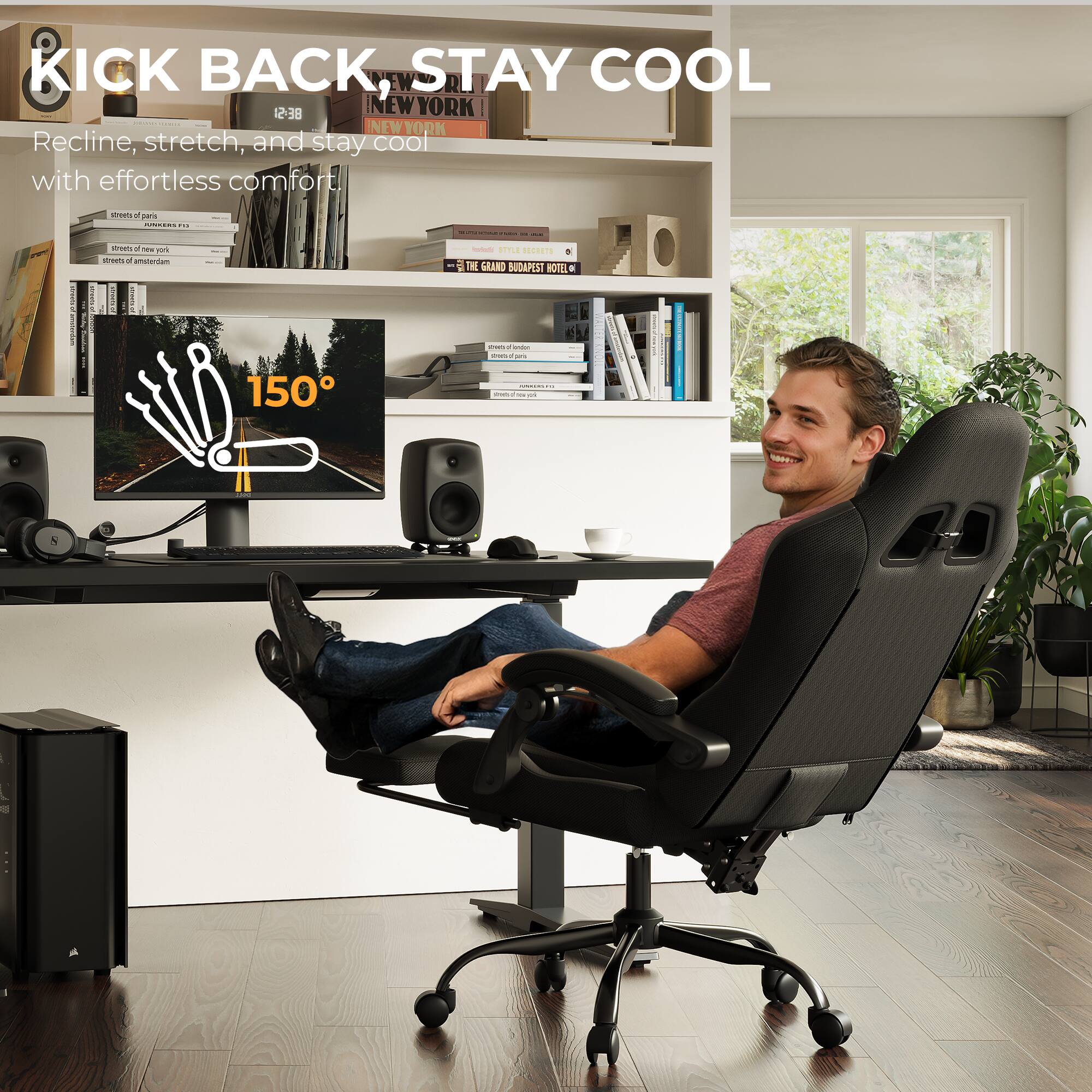 KICK BACK, STAY COOL

Recline, stretch, and stay cool with effortless comfort.

NEW YORK - NEW YORK

streets of paris
streets of new york
streets of amsterdam
THE GRAND BUDAPEST HOTEL