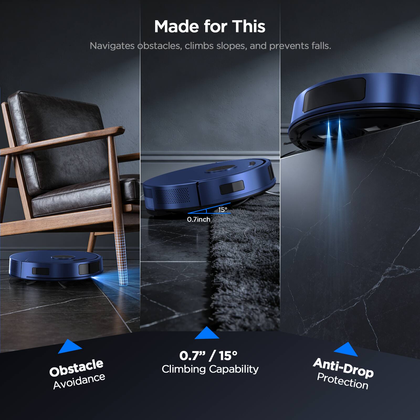Made for This  
Navigates obstacles, climbs slopes, and prevents falls.  

Obstacle Avoidance  
0.7" / 15° Climbing Capability  
Anti-Drop Protection