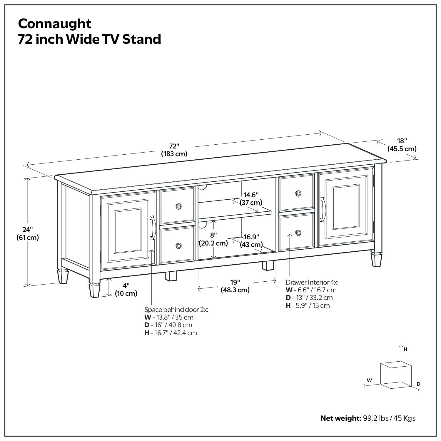 Connaught 72 inch Wide TV Stand

- 72" (183 cm) 
- 18" (45.5 cm) 
- 14.6" (37 cm) 
- 24" (61 cm) 
- 8" (20.2 cm) 
- 16.9" (43 cm) 
- 4" (10 cm) 

Space behind door 2x: 
- W 13.8"/35 cm 
- D 16"/40.8 cm 
- H 16.7"/42.4 cm 

Drawer Interior 4x: 
- W 6.6"/16.7 cm 
- D 13"/33.2 cm 
- H 5.9"/15 cm 

Net weight: 99.2 lbs/ 45 Kgs