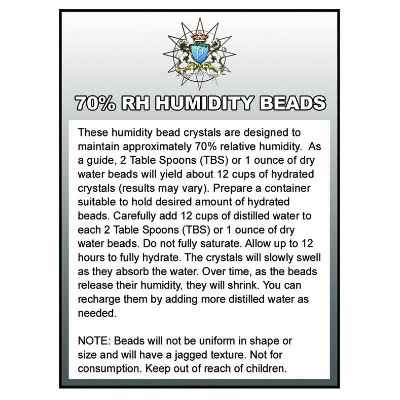 70% RH HUMIDITY BEADS

These humidity bead crystals are designed to maintain approximately 70% relative humidity. As a guide, 2 Table Spoons (TBS) or 1 ounce of dry water beads will yield about 12 cups of hydrated crystals (results may vary). Prepare a container suitable to hold desired amount of hydrated beads. Carefully add 12 cups of distilled water to each 2 Table Spoons (TBS) or 1 ounce of dry water beads. Do not fully saturate. Allow up to 12 hours to fully hydrate. The crystals will slowly swell as they absorb the water. Over time, as the beads release their humidity, they will shrink. You can recharge them by adding more distilled water as needed.

NOTE: Beads will not be uniform in shape or size and will have a jagged texture. Not for consumption. Keep out of reach of children.