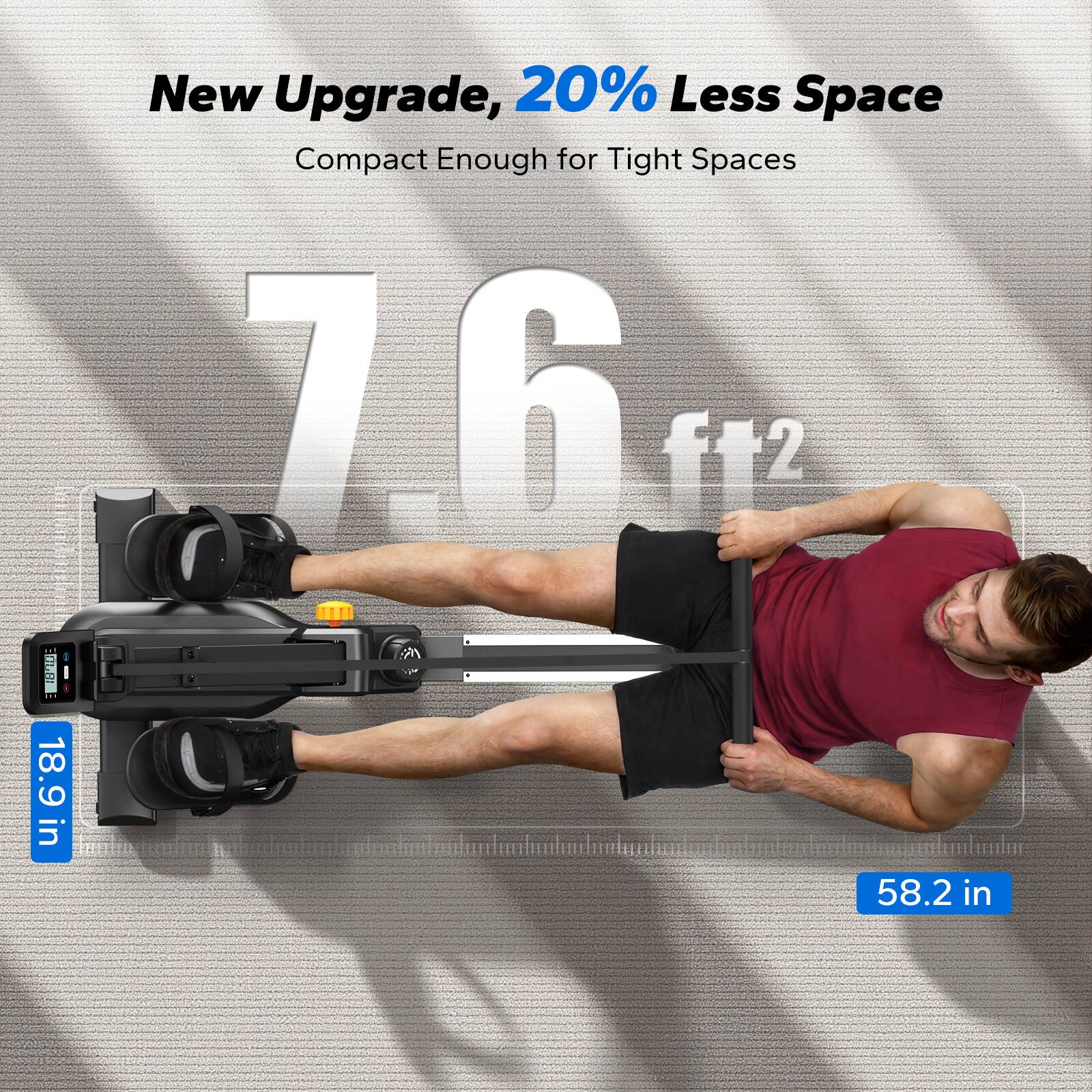 New Upgrade, 20% Less Space  
Compact Enough for Tight Spaces  

7.6 ft²  

18.9 in  

58.2 in