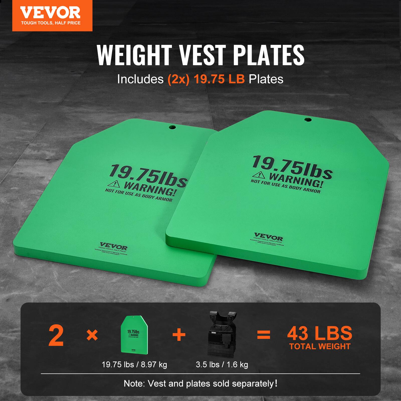 VEVOR TOUGH TOOLS, HALF PRICE WEIGHT VEST PLATES Includes (2x) 19.75 LB Plates 19.75lbs WARNING! NOT FOR USE AS BODY ARMOR 19.75lbs WARNING! NOT FOR USE AS BODY ARMOR : - VEVOR : i : : | VEVOR | : !  | 2 x 1 758s - | I + = 43 LBS TOTAL WEIGHT 19.75 lbs / 8.97 kg 3.5 lbs / 1.6 kg Note: Vest and plates sold separately!