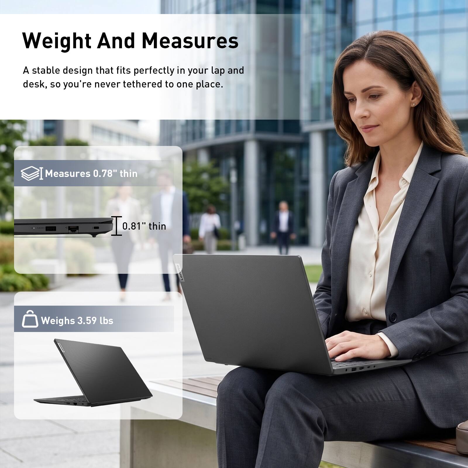 Weight And Measures

A stable design that fits perfectly in your lap and desk, so you're never tethered to one place.

Measures 0.78" thin

0.81" thin

Weighs 3.59 lbs
