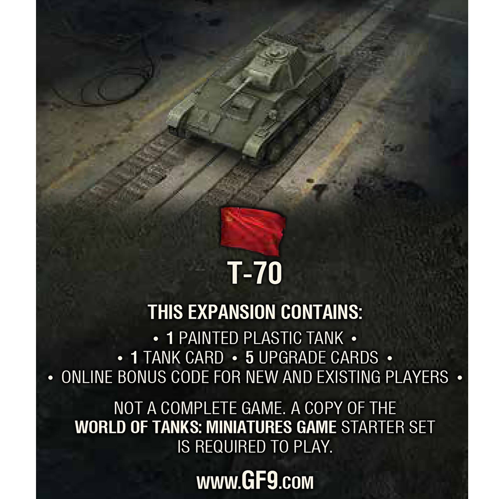T-70 This expansion contains: 1 painted plastic tank 1 tank card 5 upgrade cards Online bonus code for new and existing players Not a complete game. A copy of the World of Tanks: Miniatures Game Starter Set is required to play. [www.GF9.com](http://www.GF9.com)