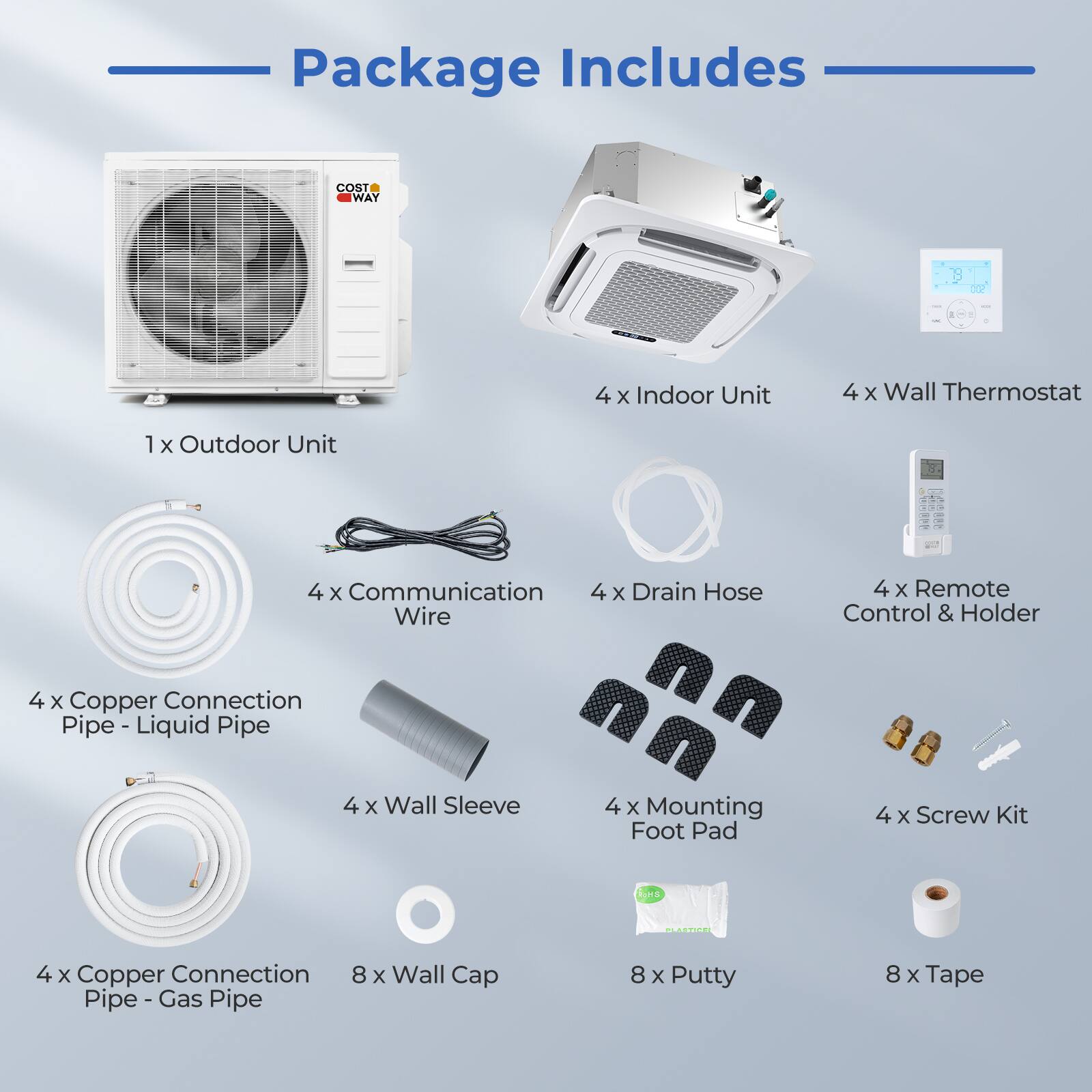 Package Includes

- 1 x Outdoor Unit
- 4 x Indoor Unit
- 4 x Wall Thermostat
- 4 x Communication Wire
- 4 x Copper Connection Pipe - Liquid Pipe
- 4 x Copper Connection Pipe - Gas Pipe
- 4 x Wall Sleeve
- 4 x Drain Hose
- 4 x Remote Control & Holder
- 4 x Mounting Foot Pad
- 4 x Screw Kit
- 8 x Wall Cap
- 8 x Putty
- 8 x Tape
