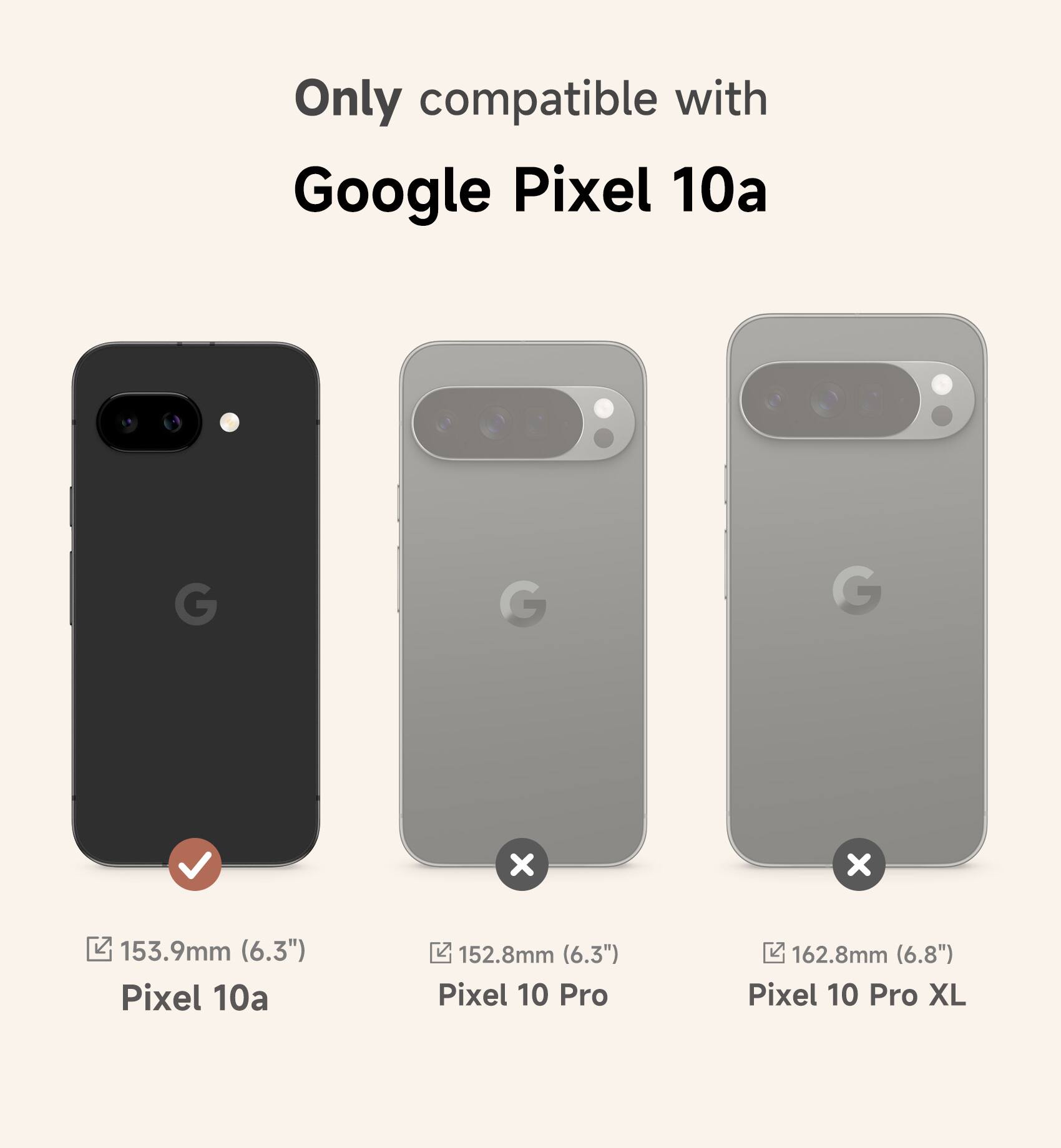 Only compatible with Google Pixel 10a

Pixel 10a: 153.9mm (6.3")
Pixel 10 Pro: 152.8mm (6.3")
Pixel 10 Pro XL: 162.8mm (6.8")