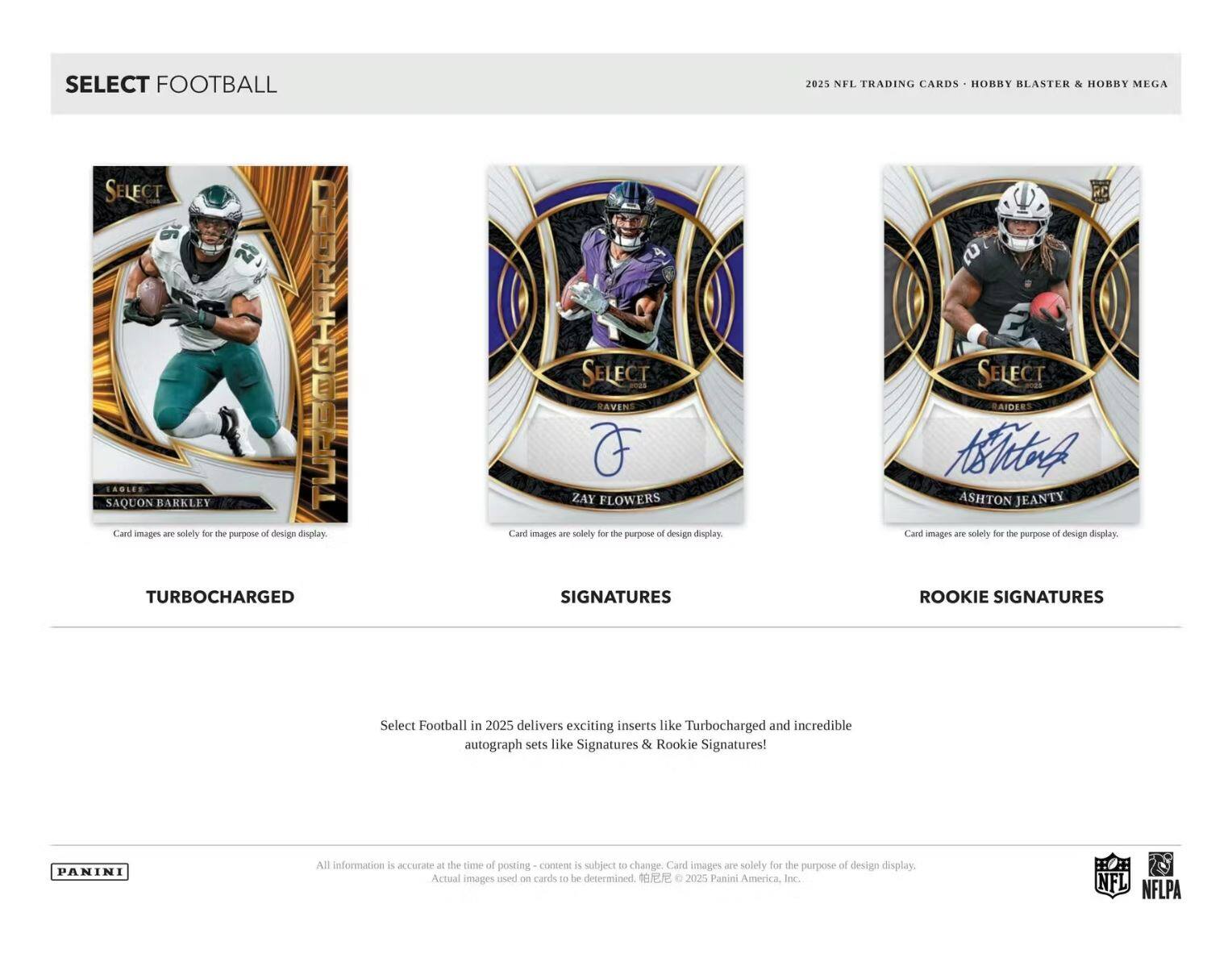SELECT FOOTBALL

SELECT FOOTBALL
SAQUON BARKLEY
Card images are solely for the purpose of design display

TURBOCHARGED

SELECT RAVENS
ZAY FLOWERS
Card images are solely for the purpose of design display

SIGNATURES

SELECT RAIDERS
ASHTON JEANTY
Card images are solely for the purpose of design display

ROOKIE SIGNATURES

2025 NFL TRADING CARDS • HOBBY BLASTER & HOBBY MEGA

Select Football in 2025 delivers exciting inserts like Turbocharged and incredible autograph sets like Signatures & Rookie Signatures!

All information is accurate at the time of posting - content is subject to change. Card images are solely for the purpose of design display. Actual images used on cards to be determined.

© 2025 Panini America, Inc. NFL NFLPA