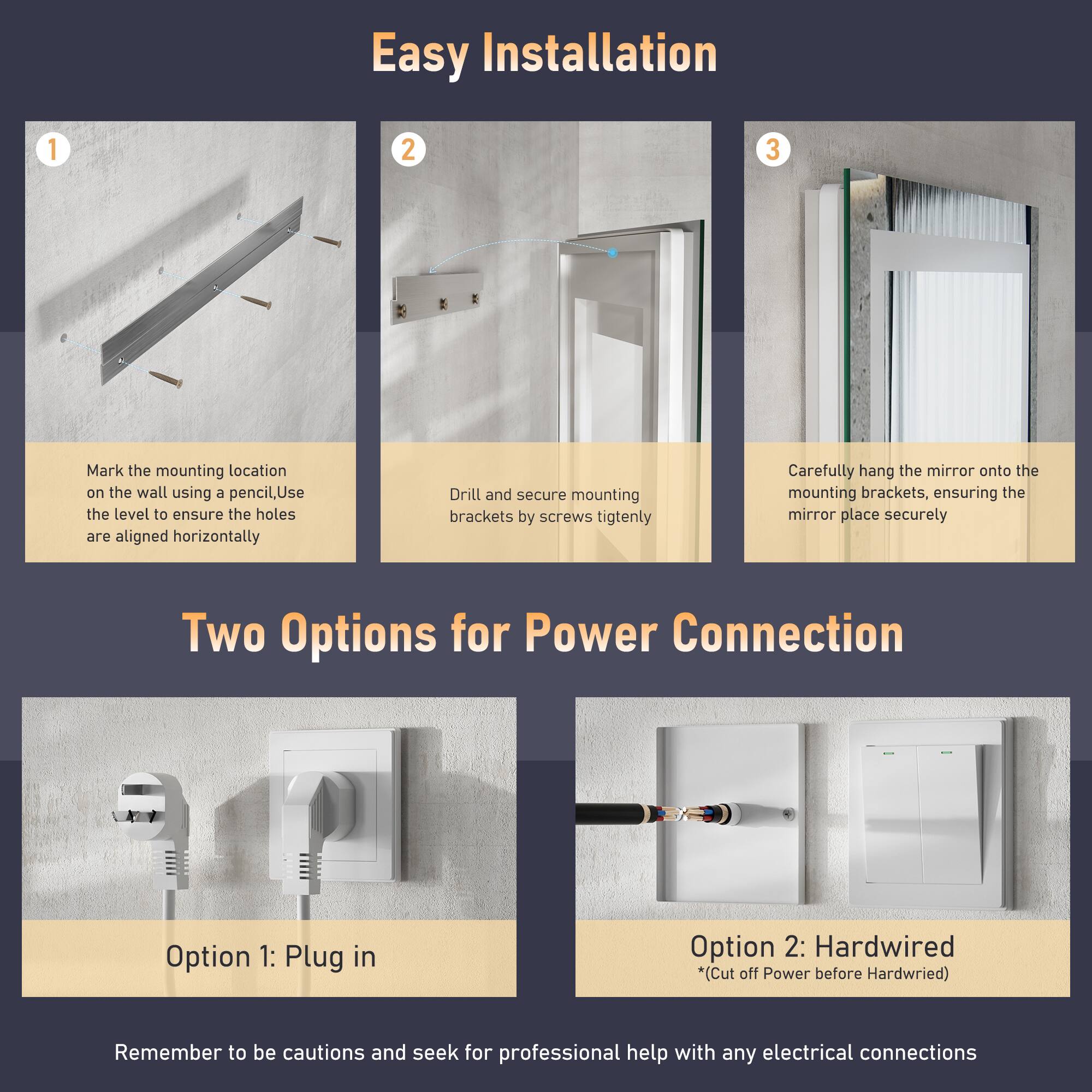Easy Installation

1. Mark the mounting location on the wall using a pencil. Use the level to ensure the holes are aligned horizontally.
2. Drill and secure mounting brackets by screws tightly.
3. Carefully hang the mirror onto the mounting brackets, ensuring the mirror is placed securely.

Two Options for Power Connection

Option 1: Plug in
Option 2: Hardwired *(Cut off Power before Hardwired)

Remember to be cautious and seek for professional help with any electrical connections