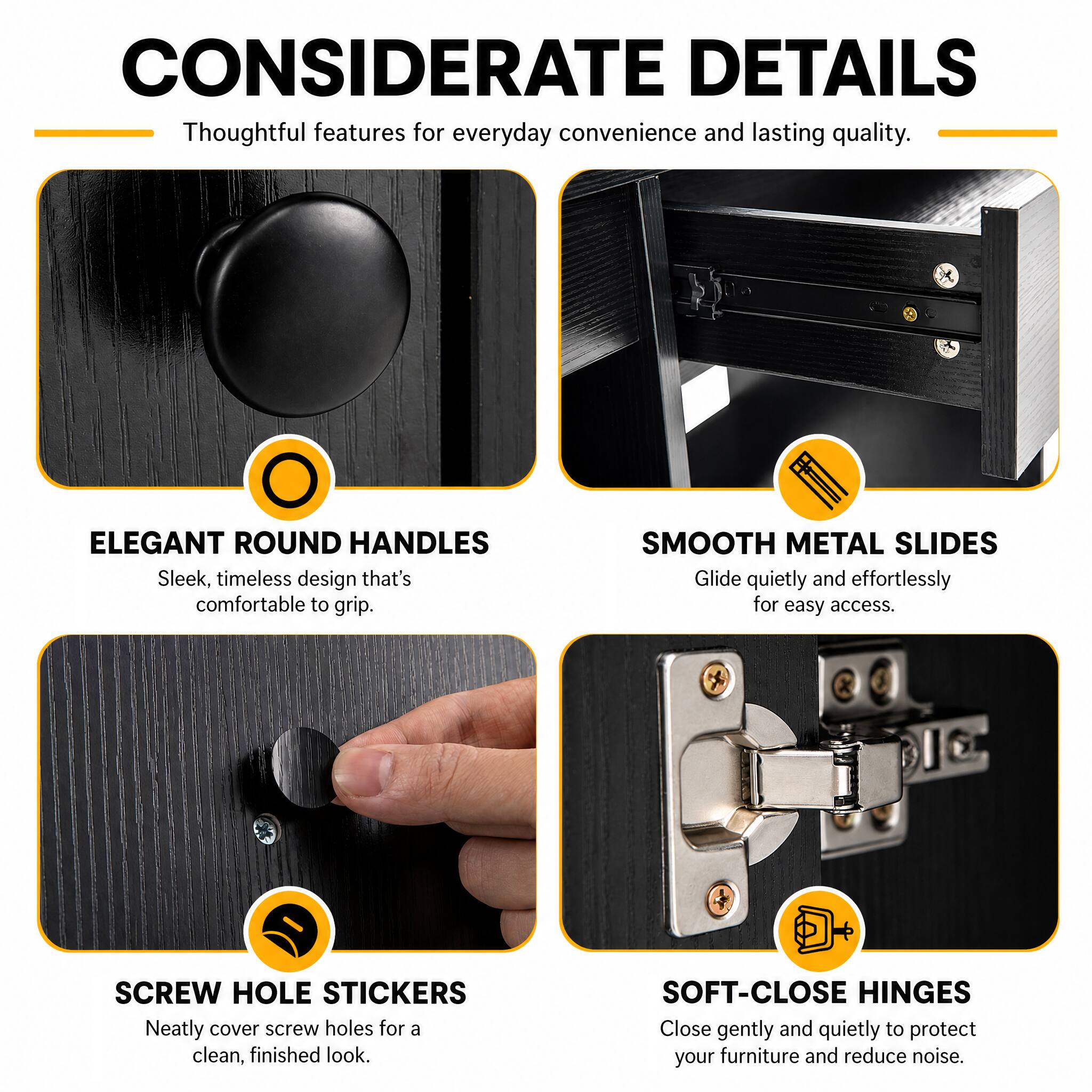 CONSIDERATE DETAILS  
Thoughtful features for everyday convenience and lasting quality.

ELEGANT ROUND HANDLES  
Sleek, timeless design that's comfortable to grip.

SMOOTH METAL SLIDES  
Glide quietly and effortlessly for easy access.

SCREW HOLE STICKERS  
Neatly cover screw holes for a clean, finished look.

SOFT-CLOSE HINGES  
Close gently and quietly to protect your furniture and reduce noise.