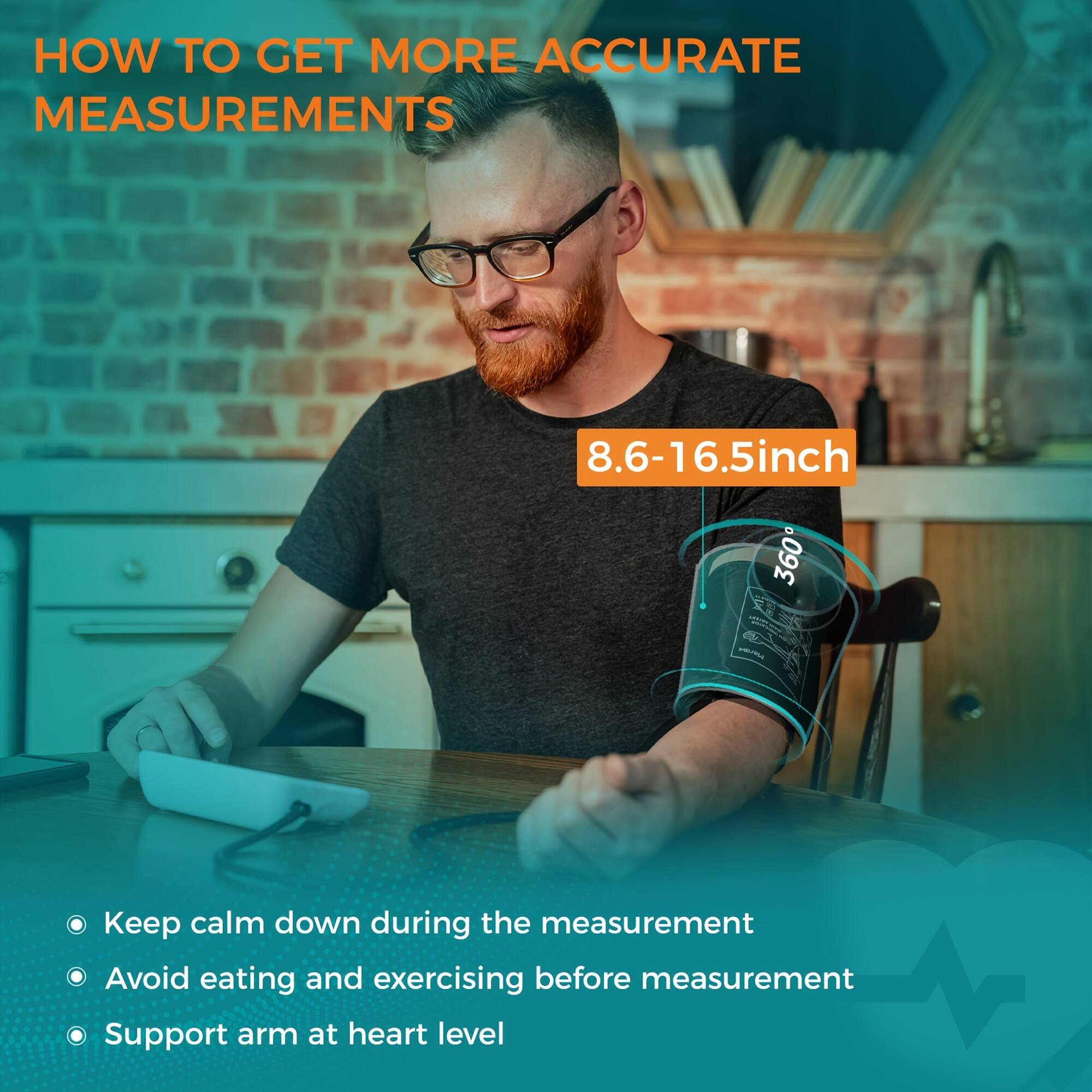 HOW TO GET MORE ACCURATE MEASUREMENTS

8.6-16.5 inch

- Keep calm down during the measurement
- Avoid eating and exercising before measurement
- Support arm at heart level