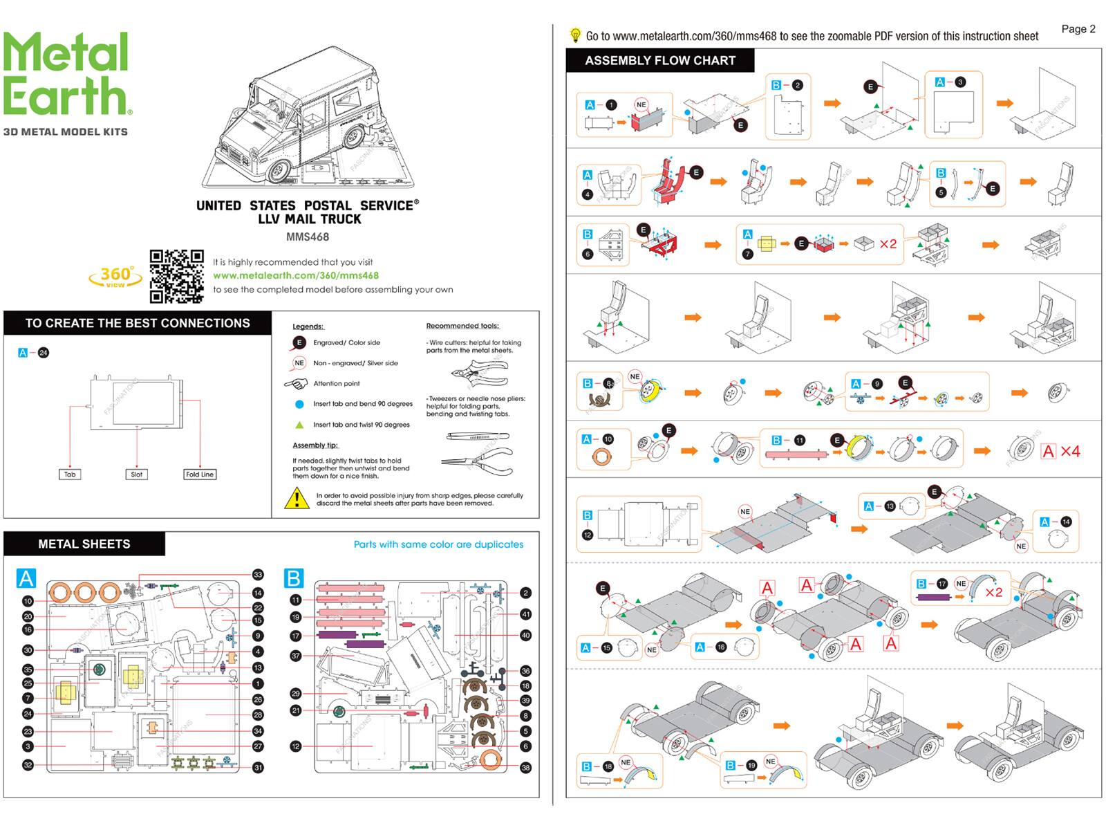Metal Earth 3D METAL MODEL KITS

Go to www.metalearth.com/360/mms468 to see the zoomable PDF version of this instruction sheet

ASSEMBLY FLOW CHART

UNITED STATES POSTAL SERVICE LLV MAIL TRUCK MMS468

It is highly recommended that you visit www.metalearth.com/360/mms468 to see the completed model before assembling your own

TO CREATE THE BEST CONNECTIONS

Legends:
- Engraved/Color side
- NE Non-engraved/ Silver side
- Attention point
- Insert tab and bend

Recommended tools:
- Wine cutters: helpful for taking parts from the metal sheets
- Tweezers or needle nose pliers: helpful for folding parts, bending and twisting parts

Insert tab and twist them down for a nice finish

In order to avoid possible injury from sharp edges, please carefully assemble

A X4

ASSEMBLY FLOW CHART

A
B
E

A
B
E

A
B
E

A
B
E

A
B
E

A
B
E

A
B
E

A
B
E

A
