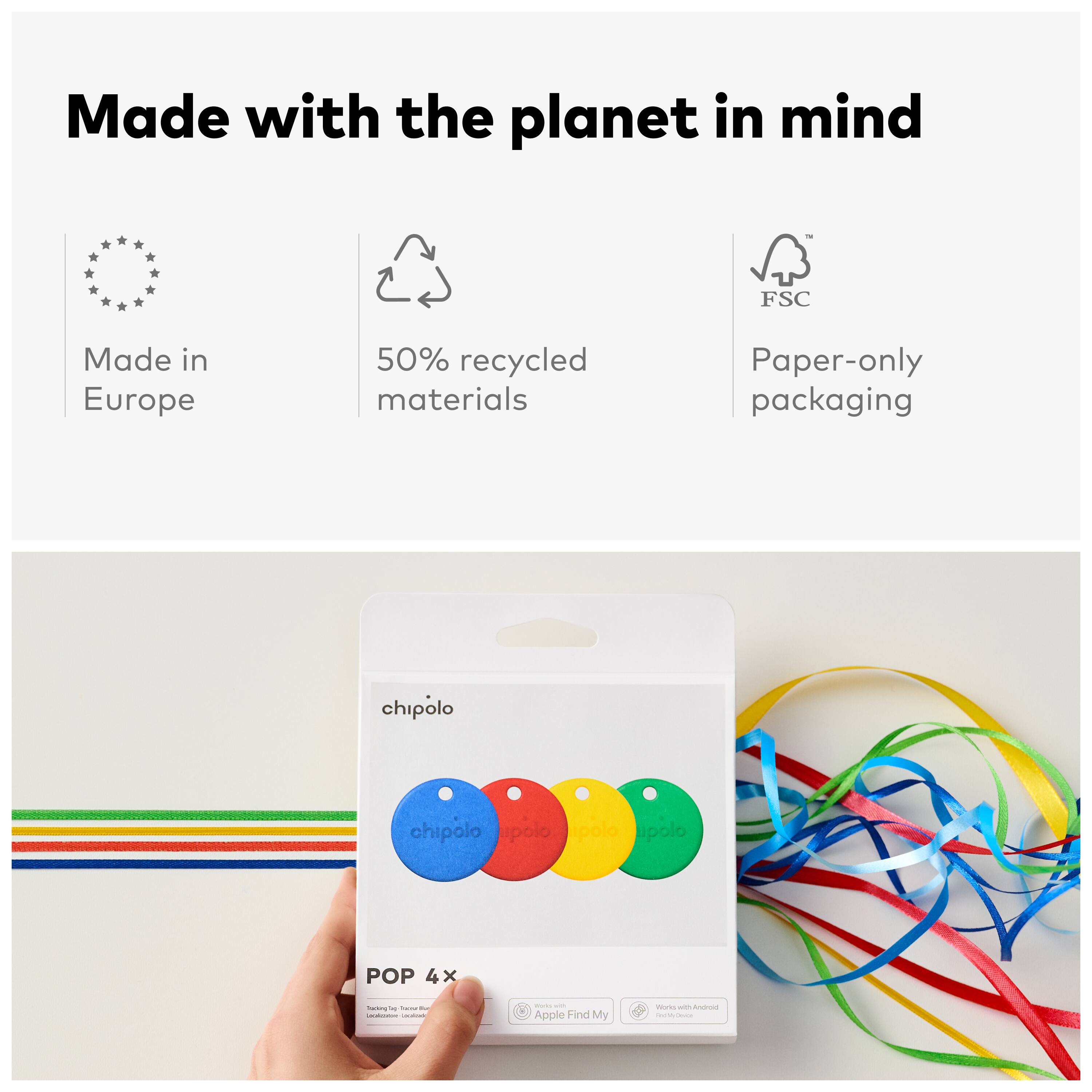 Made with the planet in mind  
Made in Europe  
50% recycled materials  
Paper-only packaging  

chipolo  
chipolo  
polo  
polo  

POP 4x  

Apple Find My  
Works with Android  
Find My Device