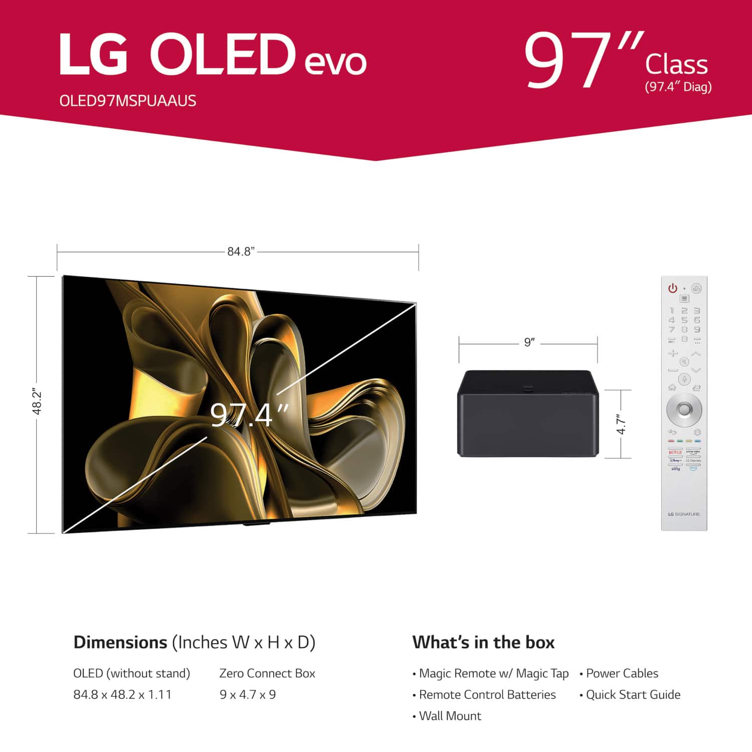 LG OLED evo OLED97MSPUAAUS 97" (97.4" Class Diag) 84.8" . 9" 4 48.2" 97.4" .7" a - - CC Dimensions (Inches W x H x D) OLED (without stand) Zero Connect Box 84.8 x 48.2 x 1.11 9 x 4.7 x 9 What's in the box Magic Remote w/ Magic Tap Remote Control Batteries Wall Mount Power Cables Quick Start Guide