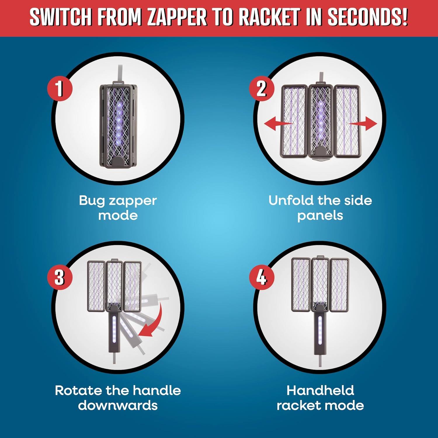 SWITCH FROM ZAPPER TO RACKET IN SECONDS!

1. Bug zapper mode
2. Unfold the side panels
3. Rotate the handle downwards
4. Handheld racket mode
