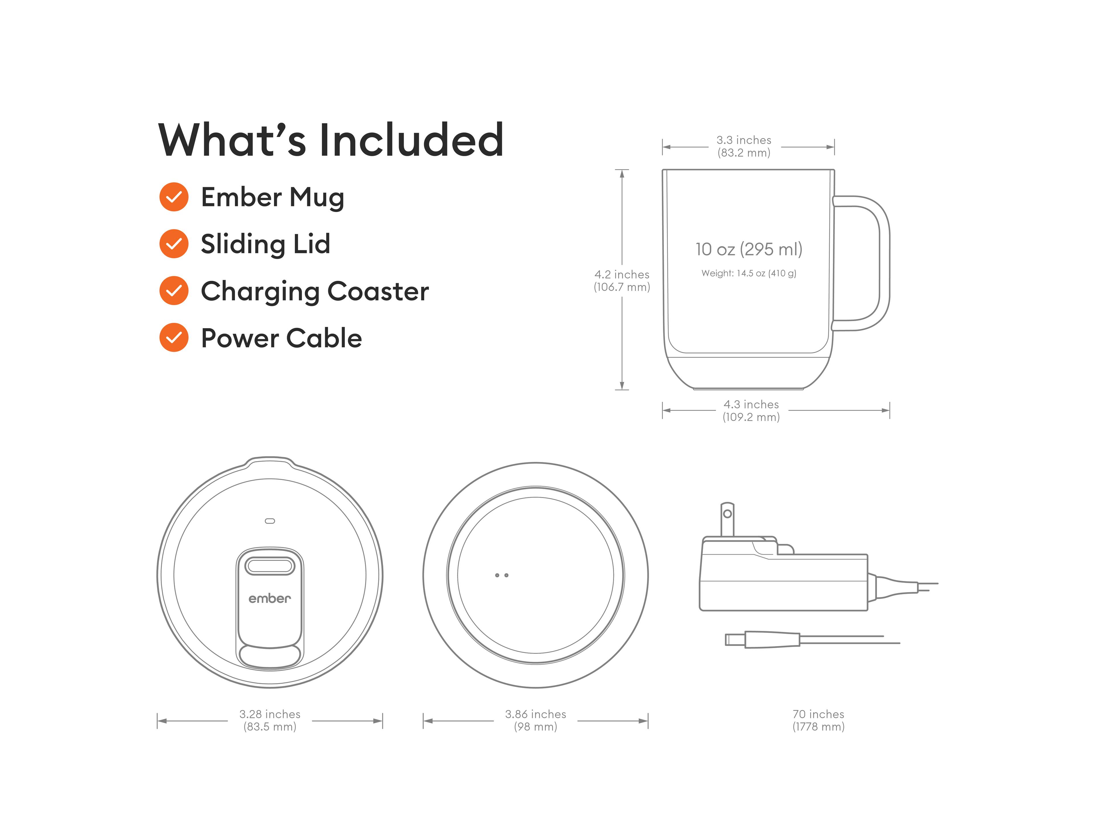 What's Included Ember Mug Sliding Lid Charging Coaster Power Cable

4.2 inches (106.7 mm)
3.3 inches (83.2 mm)
10 oz (295 ml) Weight: 14.5 oz (410 g)
4.3 inches (109.2 mm)

ember
3.28 inches (83.5 mm)
3.86 inches (98 mm)
70 inches (1778 mm)