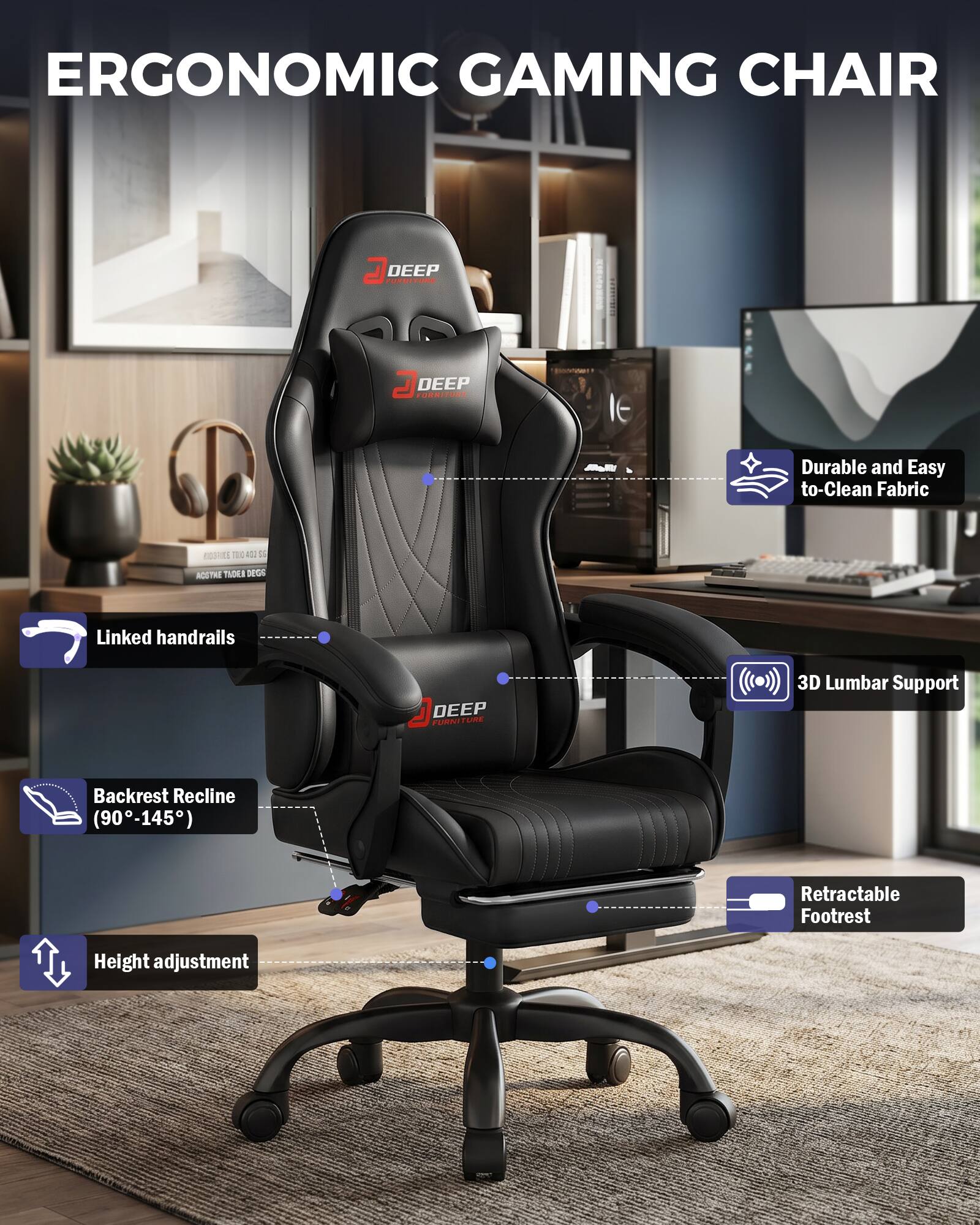 ERGONOMIC GAMING CHAIR

DEEP FURNITURE

- Durable and Easy to Clean Fabric
- Linked handrails
- 3D Lumbar Support
- Backrest Recline (90-145°)
- Retractable Footrest
- Height adjustment