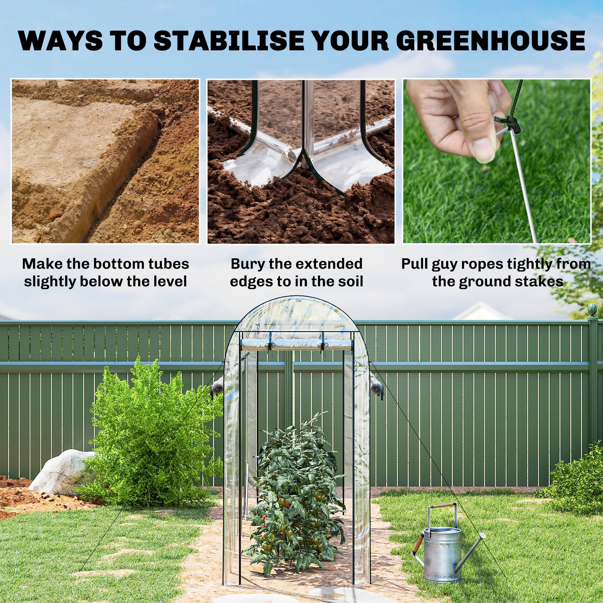 WAYS TO STABILISE YOUR GREENHOUSE

- Make the bottom tubes slightly below the level
- Bury the extended edges to in the soil
- Pull guy ropes tightly from the ground stakes