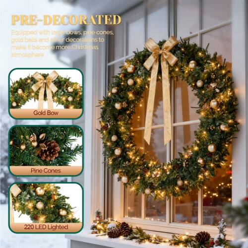 PRE-DECORATED  
Equipped with large bows, pine cones, gold balls and other decorations to make it become more Christmas atmosphere  

Gold Bow  
Pine Cones  
220 LED Lighted
