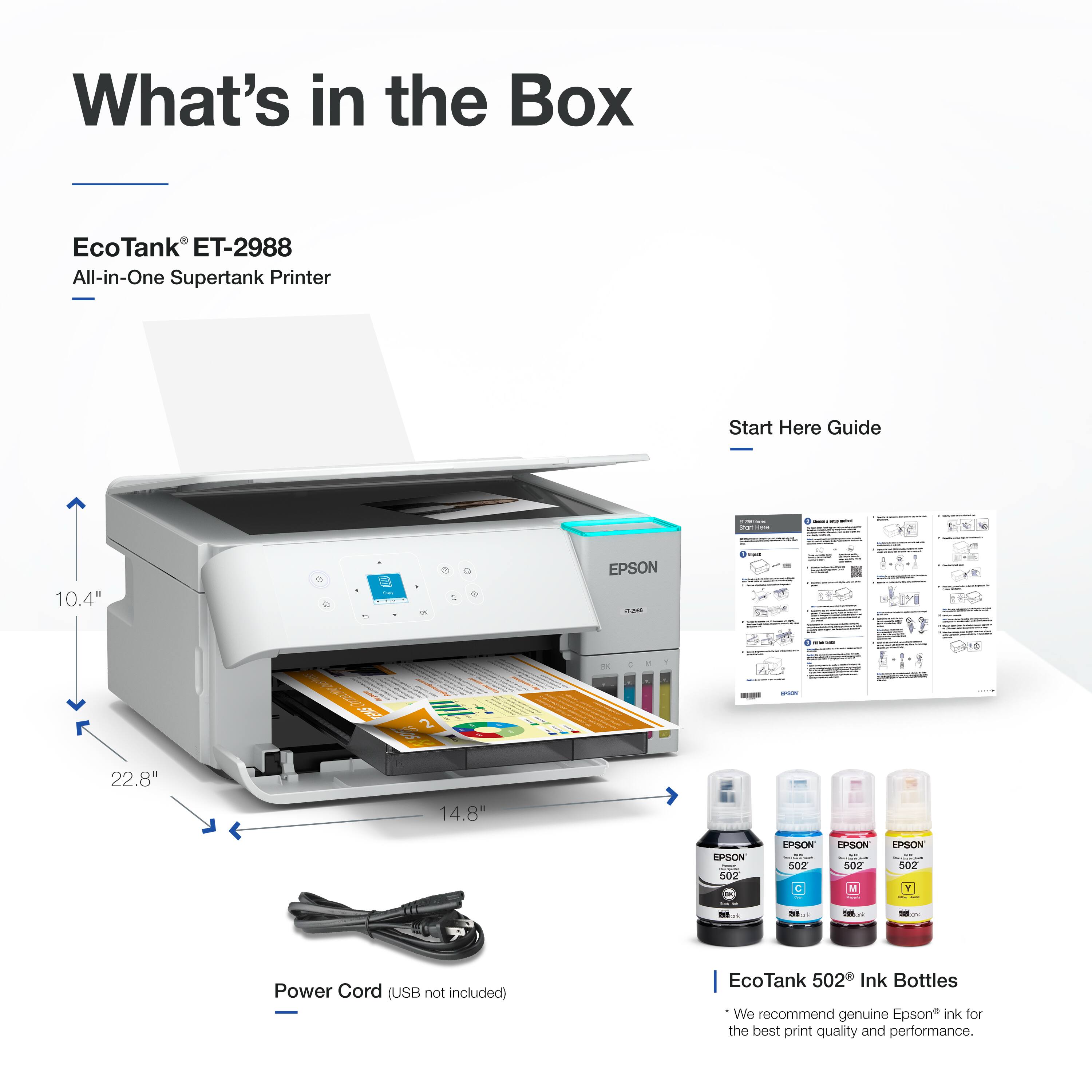 What's in the Box

EcoTank® ET-2988  
All-in-One Supertank Printer

- 10.4"  
- 22.8"  
- 14.8"  

Power Cord (USB not included)

EcoTank 502 Ink Bottles  
We recommend genuine Epson ink for the best print quality and performance.

Start Here Guide