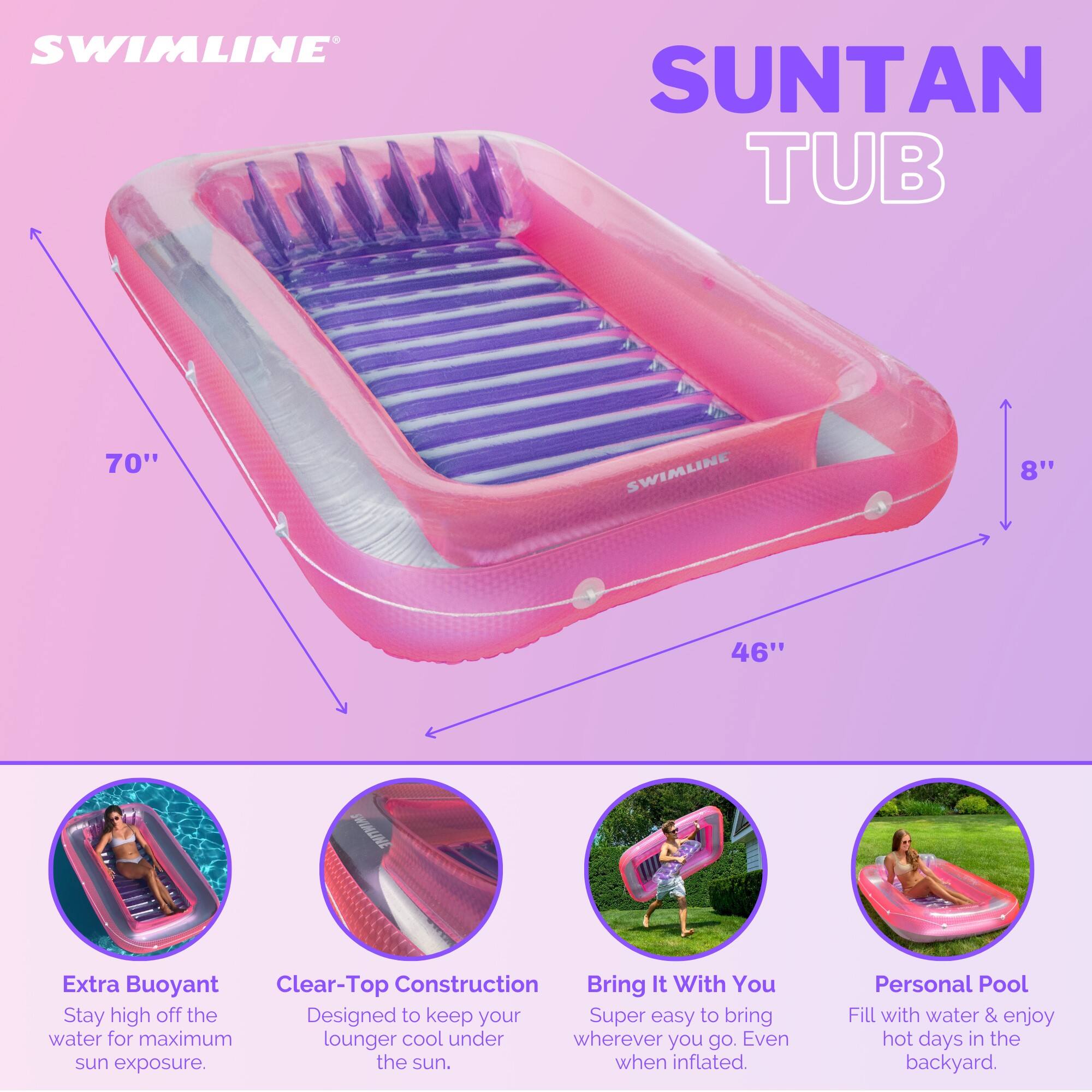 SWIMLINE SUNTAN TUB  
70" x 46" x 8"  

Extra Buoyant  
Clear-Top Construction  

Stay high off the water for maximum sun exposure.  
Designed to keep your lounger cool under the sun.  

Bring It With You  
Super easy to bring wherever you go. Even when inflated.  

Personal Pool  
Fill with water & enjoy hot days in the backyard.