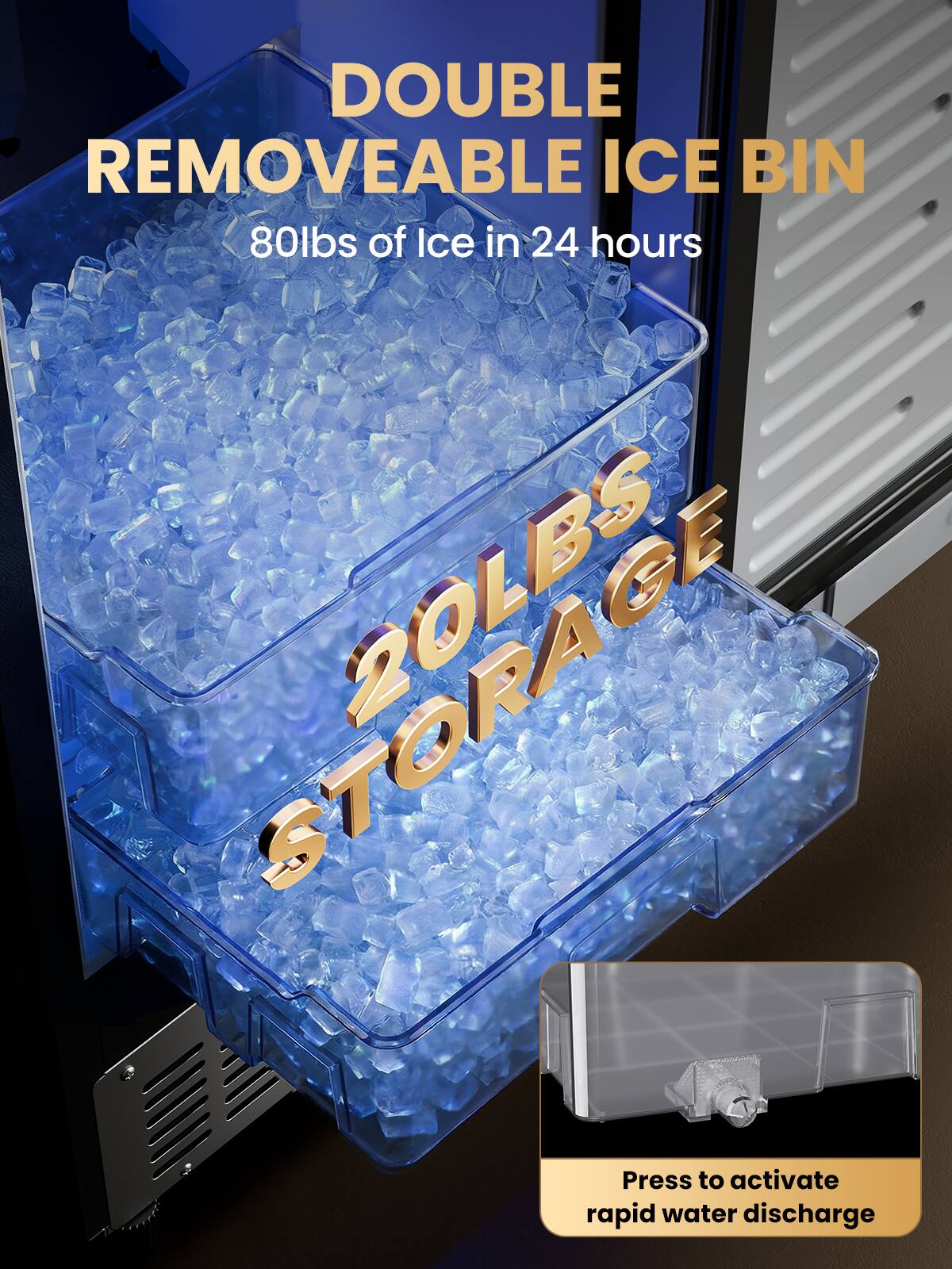 DOUBLE REMOVEABLE ICE BIN  
80lbs of Ice in 24 hours  
20LBS STORAGE  
Press to activate rapid water discharge