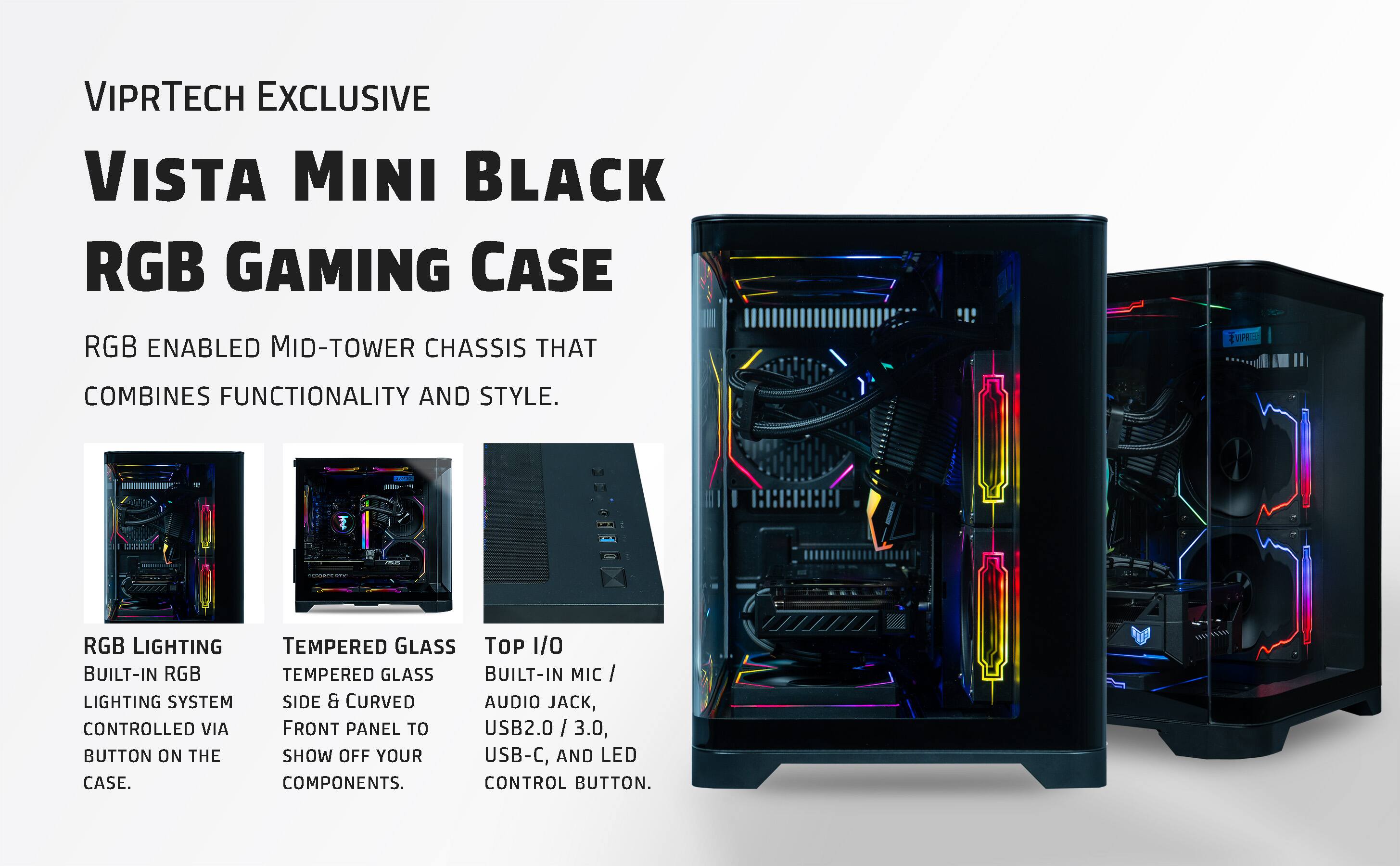 VIPRTECH EXCLUSIVE  
VISTA MINI BLACK  
RGB GAMING CASE  

RGB ENABLED MID-TOWER CHASSIS THAT COMBINES FUNCTIONALITY AND STYLE.  

- RGB LIGHTING  
  BUILT-IN RGB LIGHTING SYSTEM CONTROLLED VIA BUTTON ON THE CASE.  

- TEMPERED GLASS  
  TEMPERED GLASS SIDE & CURVED FRONT PANEL TO SHOW OFF YOUR COMPONENTS.  

- TOP I/O  
  BUILT-IN MIC / AUDIO JACK, USB2.0 / 3.0, USB-C, AND LED CONTROL BUTTON.