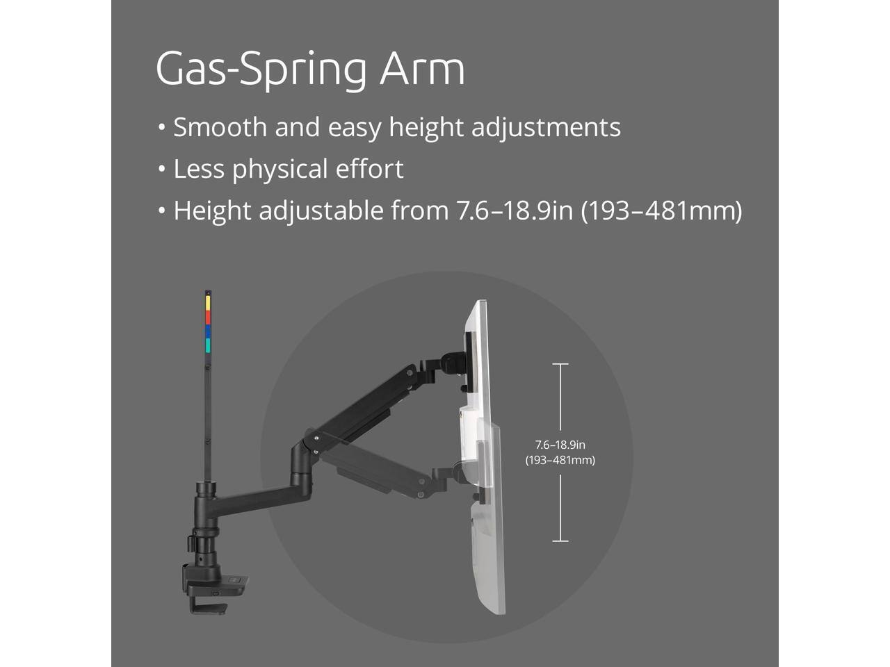 Gas-Spring Arm

- Smooth and easy height adjustments
- Less physical effort
- Height adjustable from 7.6–18.9in (193–481mm)
