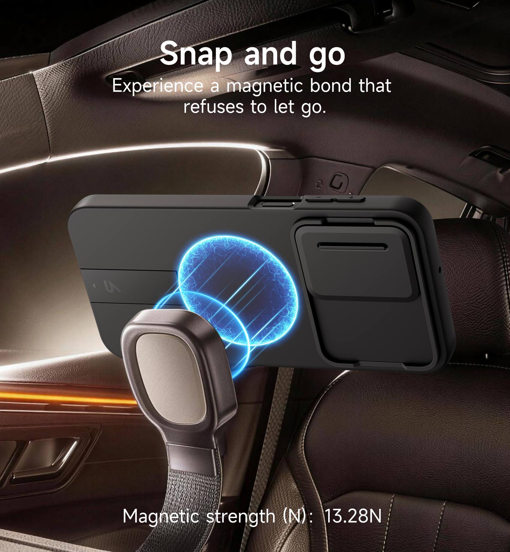 Snap and go  
Experience a magnetic bond that refuses to let go.  
4 U Magnetic strength (N): 13.28N