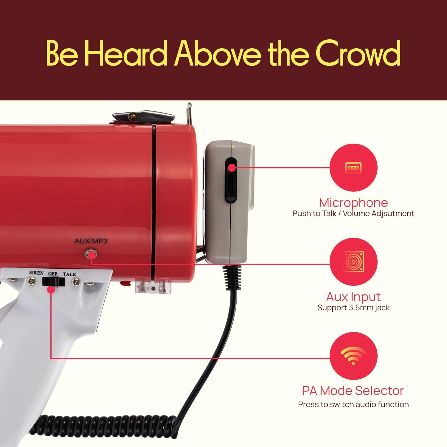 Be Heard Above the Crowd

Microphone
Push to Talk / Volume Adjustment

AUX/MP3

SIREN OFF TALK

Aux Input
Support 3.5mm jack

PA Mode Selector
Press to switch audio function