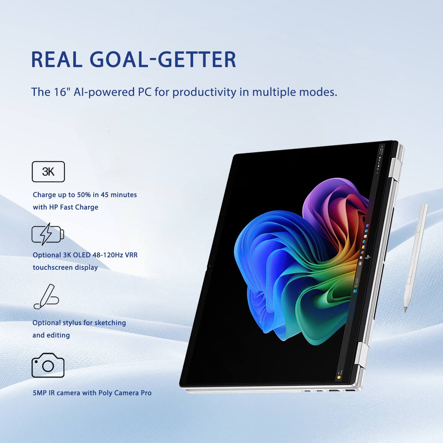 REAL GOAL-GETTER  
The 16" AI-powered PC for productivity in multiple modes.  

- 3K  
  Charge up to 50% in 45 minutes with HP Fast Charge  

- Optional 3K OLED 48-120Hz VRR touchscreen display  

- Optional stylus for sketching and editing  

- 5MP IR camera with Poly Camera Pro
