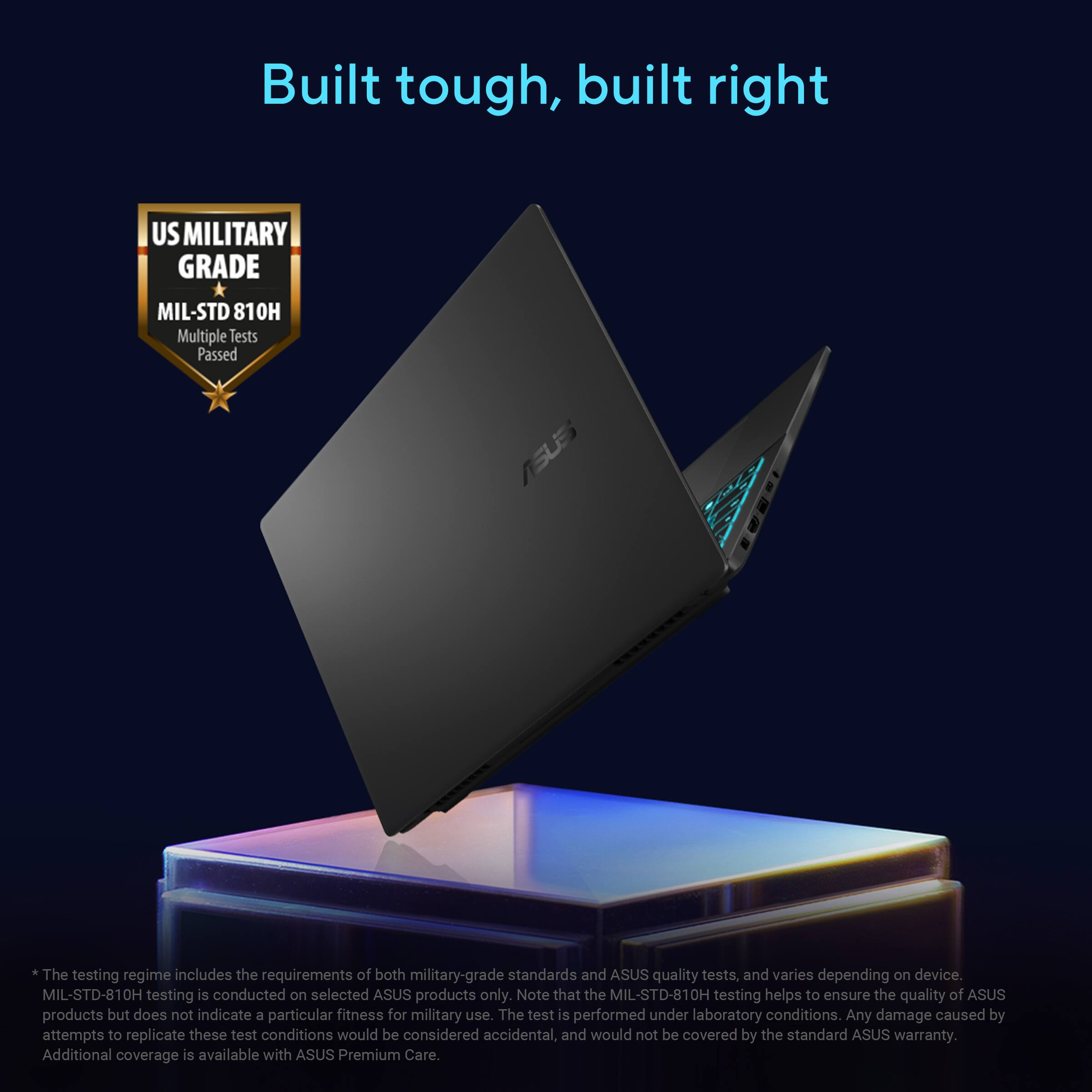 Built tough, built right

US MILITARY GRADE
MIL-STD 810H Multiple Tests Passed

*The testing regime includes the requirements of both military-grade standards and ASUS quality tests, and varies depending on device. MIL-STD-810H testing is conducted on selected ASUS products only. Note that the MIL-STD-810H testing helps to ensure the quality of ASUS products but does not indicate a particular fitness for military use. The test is performed under laboratory conditions. Any damage caused by attempts to replicate these test conditions would be considered accidental, and would not be covered by the standard ASUS warranty. Additional coverage is available with ASUS Premium Care.