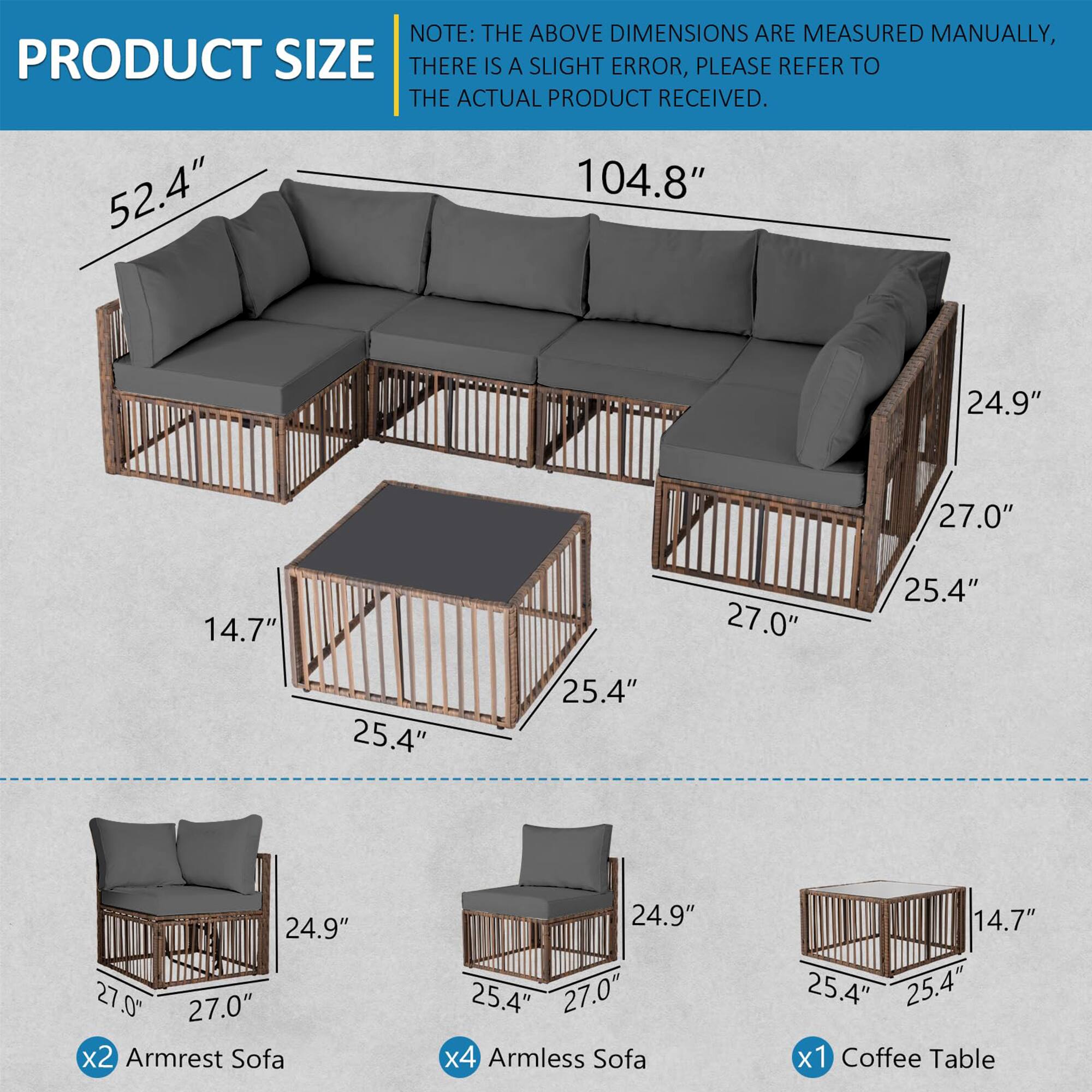 **PRODUCT SIZE**

**NOTE:** THE ABOVE DIMENSIONS ARE MEASURED MANUALLY, THERE IS A SLIGHT ERROR, PLEASE REFER TO THE ACTUAL PRODUCT RECEIVED.

- 52.4" x 104.8" x 24.9" x 27.0" x 14.7" x 27.0" x 25.4" x 25.4" x 25.4" x 24.9" x 27.0"

- **x2 Armrest Sofa:** 24.9" x 27.0" x 25.4" x 25.4"

- **x4 Armless Sofa:** 24.9" x 25.4" x 25.4"

- **x1 Coffee Table:** 14.7" x 25.4" x 25.4"
