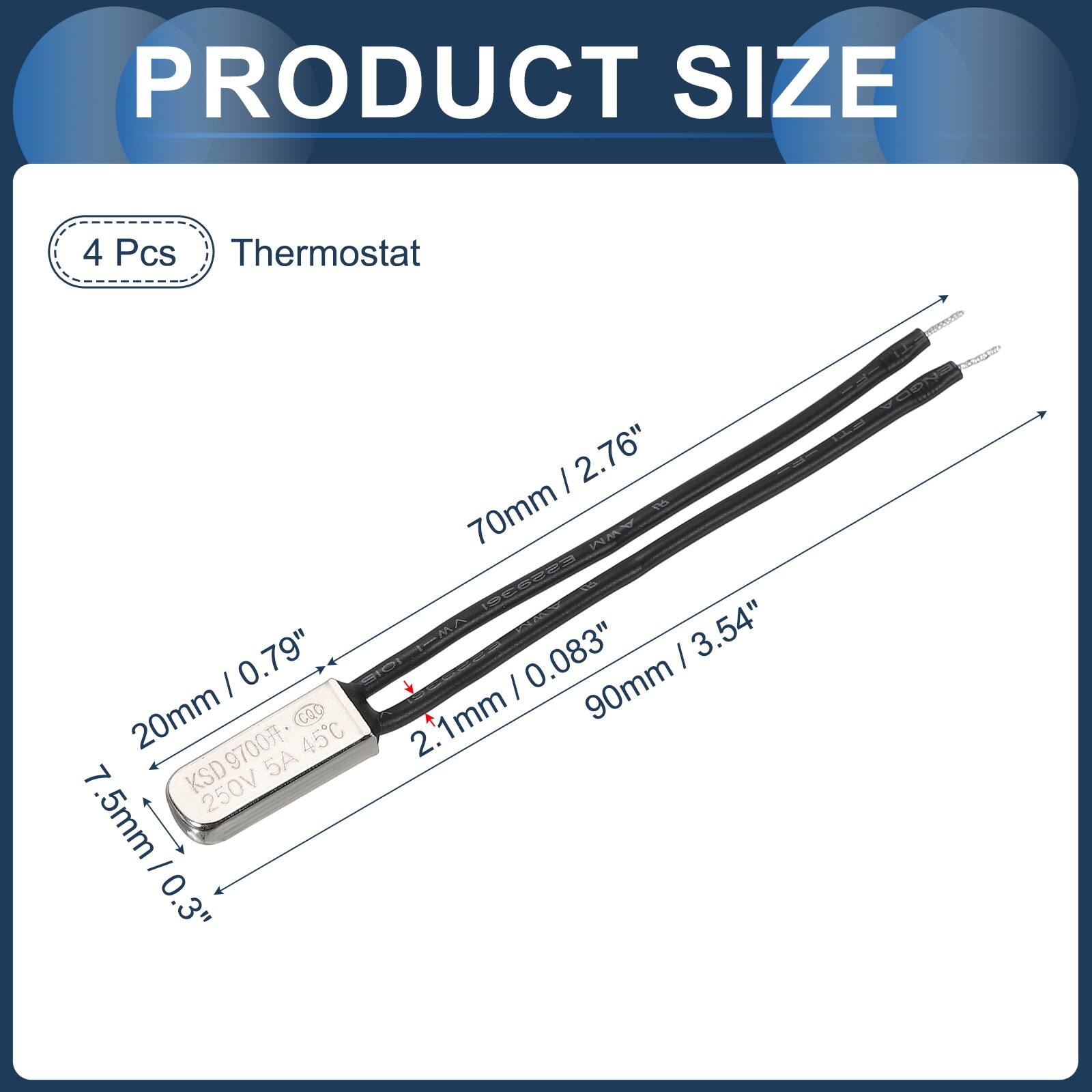 PRODUCT SIZE

4 Pcs Thermostat

70mm / 2.76"
20mm / 0.79"
90mm / 3.54"
2.1mm / 0.083"
7.5mm / 0.3"

KSD 250V 5A 45C