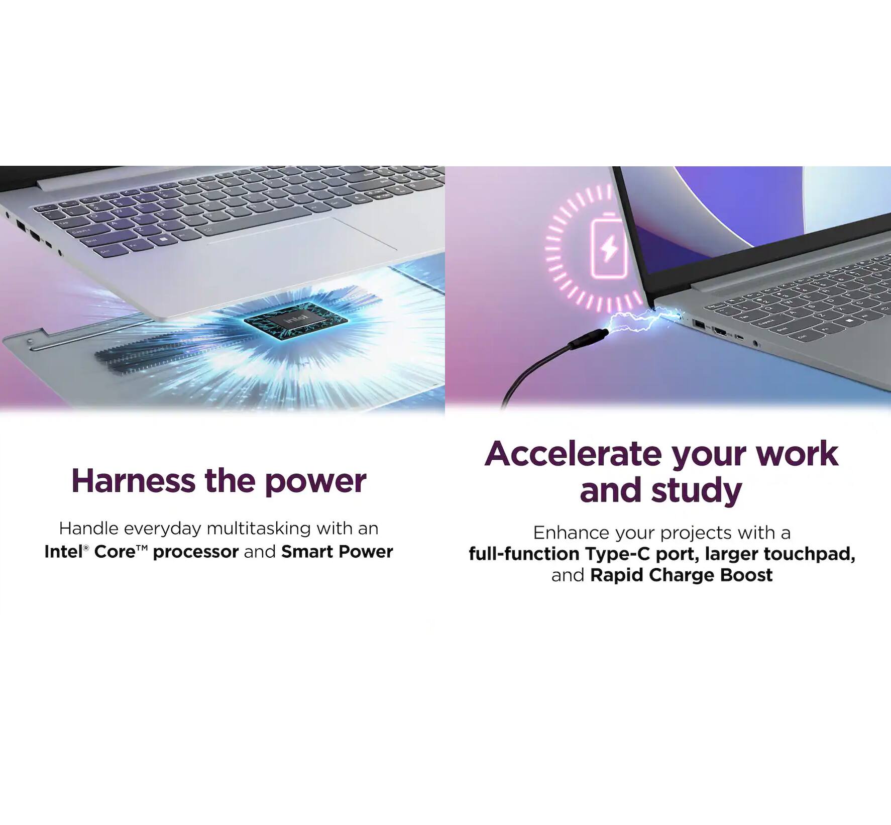 Harness the power  
Handle everyday multitasking with an Intel® Core™ processor and Smart Power  

Accelerate your work and study  
Enhance your projects with a full-function Type-C port, larger touchpad, and Rapid Charge Boost