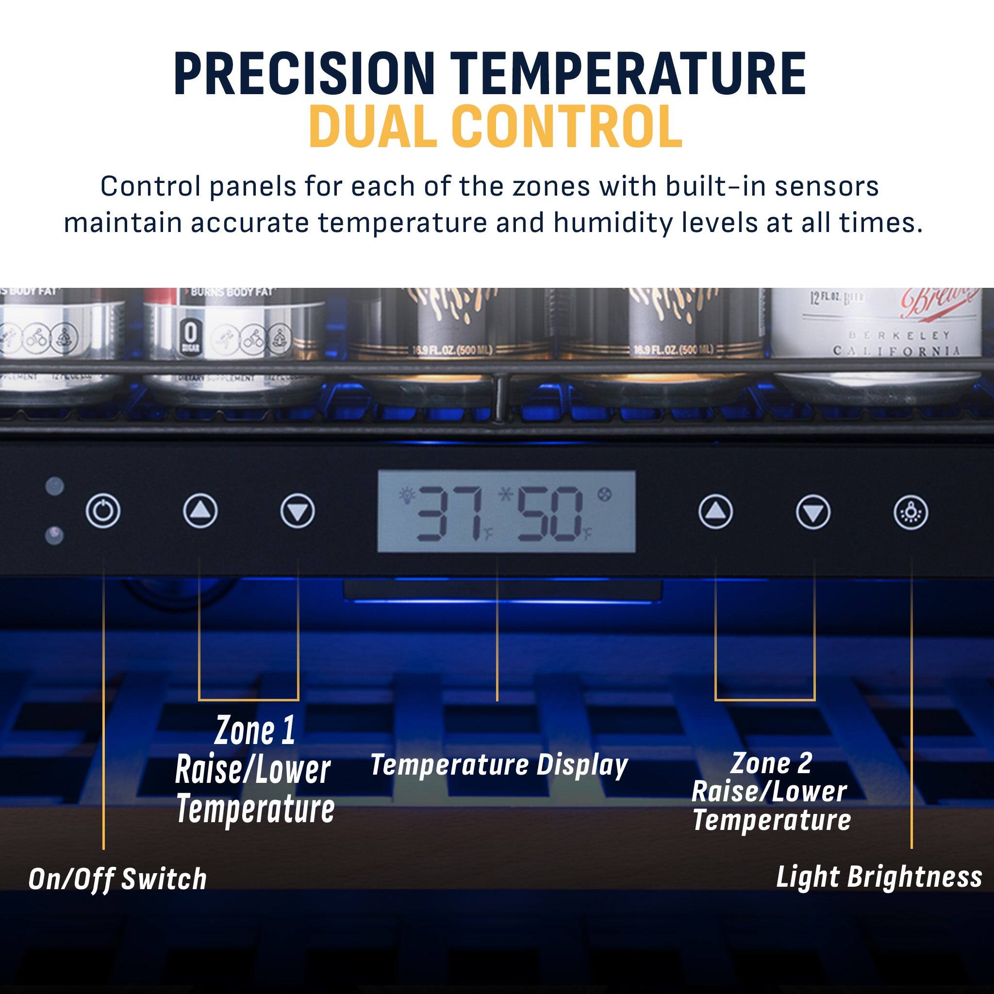 PRECISION TEMPERATURE DUAL CONTROL  
Control panels for each of the zones with built-in sensors maintain accurate temperature and humidity levels at all times.

SBOOTFAT  
BURNS BODY FAT 0 SUGAR  
16.9FL.OZ.(500ML)  
16.9FL.OZ.(500ML)  
12FLOZ  
BERKELEY CALIFORNIA  
PARARY  
37:50  

LETTER  
Zone 1 Raise/Lower Temperature  
Display  
Zone 2 Raise/Lower Temperature  
Temperature On/Off Switch  
Light Brightness